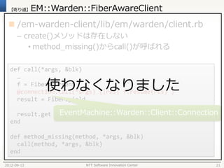 【寄り道】      EM::Warden::FiberAwareClient
  /em-warden-client/lib/em/warden/client.rb
      – create()メソッドは存在しない
         • method_missing()からcall()が呼ばれる

  def call(*args, &blk)
    …
                使わなくなりました
    f = Fiber.current
    @connection.call(*args) {|res| f.resume(res) }
    result = Fiber.yield

    result.get     EventMachine::Warden::Client::Connection
  end

  def method_missing(method, *args, &blk)
    call(method, *args, &blk)
  end

2012-09-13               NTT Software Innovation Center   21
 