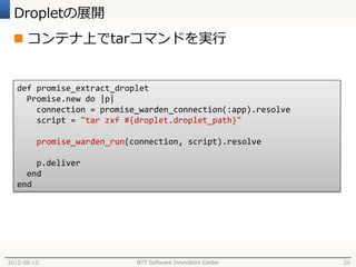 Dropletの展開
  コンテナ上でtarコマンドを実行


   def promise_extract_droplet
     Promise.new do |p|
       connection = promise_warden_connection(:app).resolve
       script = "tar zxf #{droplet.droplet_path}"

         promise_warden_run(connection, script).resolve

       p.deliver
     end
   end




2012-09-13                   NTT Software Innovation Center   24
 