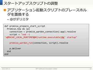 スタートアップスクリプトの調整
  アプリケーション起動スクリプトのプレースホル
   ダを置換する
      – @がデリミタ

   def promise_prepare_start_script
     Promise.new do |p|
       connection = promise_warden_connection(:app).resolve
       script = "sed -i
   's@%VCAP_LOCAL_RUNTIME%@#{runtime.executable}@g' startup"

         promise_warden_run(connection, script).resolve

       p.deliver
     end
   end




2012-09-13                   NTT Software Innovation Center    25
 