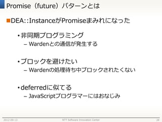 Promise（future）パターンとは

 DEA::InstanceがPromiseまみれになった

             • 非同期プログラミング
              – Wardenとの通信が発生する


             • ブロックを避けたい
              – Wardenの処理待ち中ブロックされたくない


             • deferredに似てる
              – JavaScriptプログラマーにはおなじみ



2012-09-13              NTT Software Innovation Center   28
 