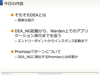 今日の内容

              そもそもDEAとは
              – 簡単な紹介


              DEA_NG起動から、Warden上でのアプリ
               ケーション実行までを追う
              – エントリーポイントからインスタンス起動まで


              Promiseパターンについて
              – DEA_NGに頻出するPromiseとは何者か



2012-09-13              NTT Software Innovation Center   3
 