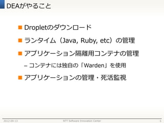 DEAがやること


              Dropletのダウンロード

              ランタイム（Java, Ruby, etc）の管理

              アプリケーション隔離用コンテナの管理
              – コンテナには独自の「Warden」を使用

              アプリケーションの管理・死活監視




2012-09-13             NTT Software Innovation Center   6
 