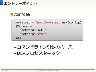 エントリーポイント

              /bin/dea

               bootstrap = Dea::Bootstrap.new(config)
                EM.run do
                  bootstrap.setup
                  bootstrap.start
                end


              – コマンドライン引数のパース
              – DEAプロセスをキック


2012-09-13                 NTT Software Innovation Center   9
 