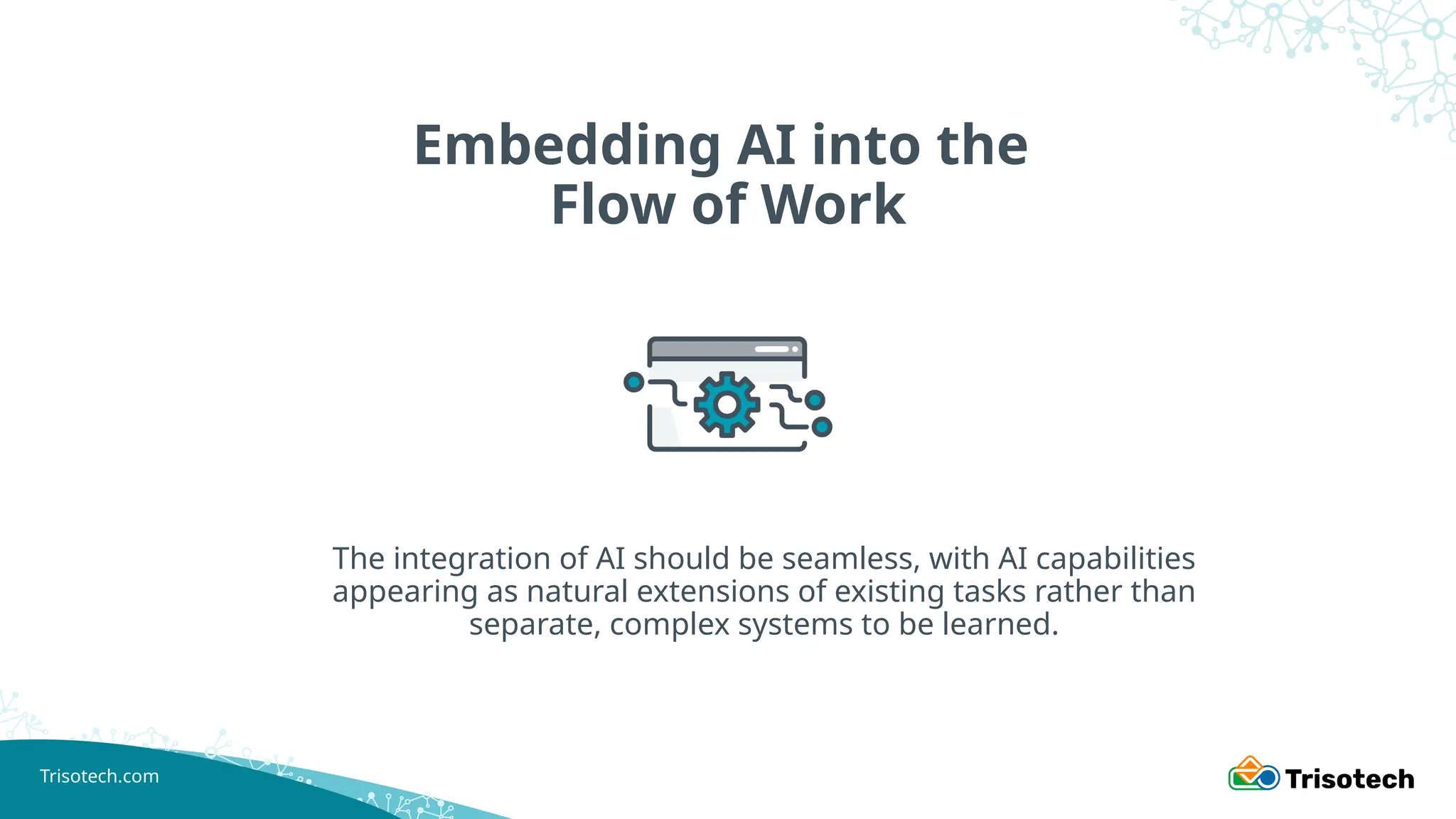 Trisotech.com
Embedding AI into the
Flow of Work
The integration of AI should be seamless, with AI capabilities
appearing as natural extensions of existing tasks rather than
separate, complex systems to be learned.
 