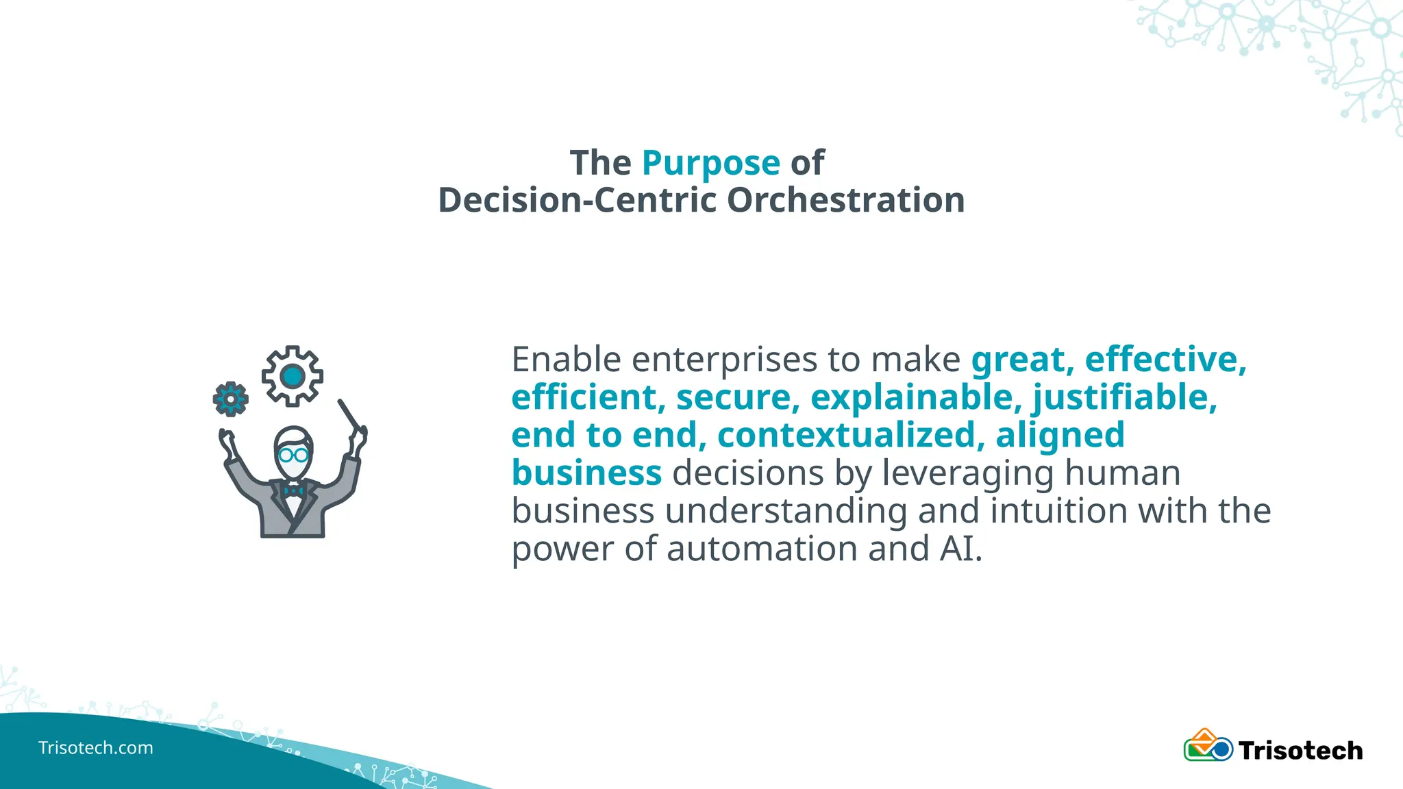 Trisotech.com
The Purpose of
Decision-Centric Orchestration
Enable enterprises to make great, effective,
efficient, secure, explainable, justifiable,
end to end, contextualized, aligned
business decisions by leveraging human
business understanding and intuition with the
power of automation and AI.
 
