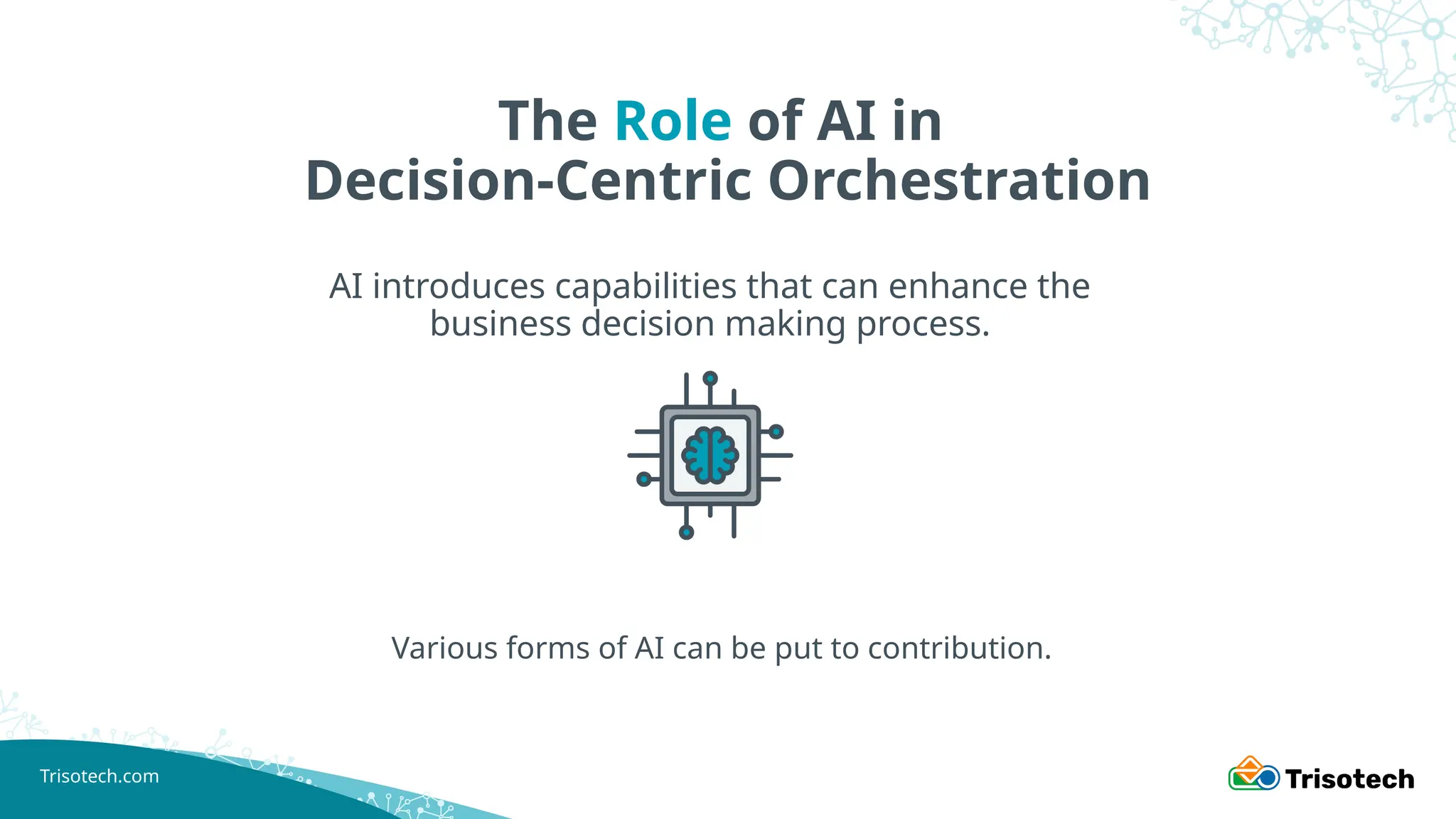 Trisotech.com
The Role of AI in
Decision-Centric Orchestration
AI introduces capabilities that can enhance the
business decision making process.
Various forms of AI can be put to contribution.
 