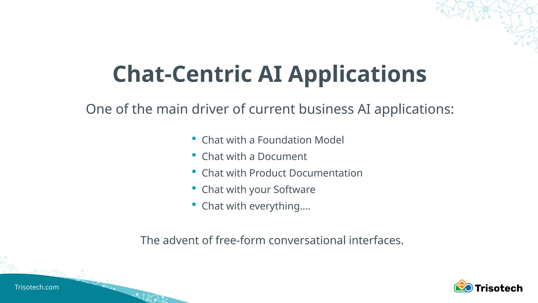 Trisotech.com
Chat-Centric AI Applications
One of the main driver of current business AI applications:
 Chat with a Foundation Model
 Chat with a Document
 Chat with Product Documentation
 Chat with your Software
 Chat with everything….
The advent of free-form conversational interfaces.
 