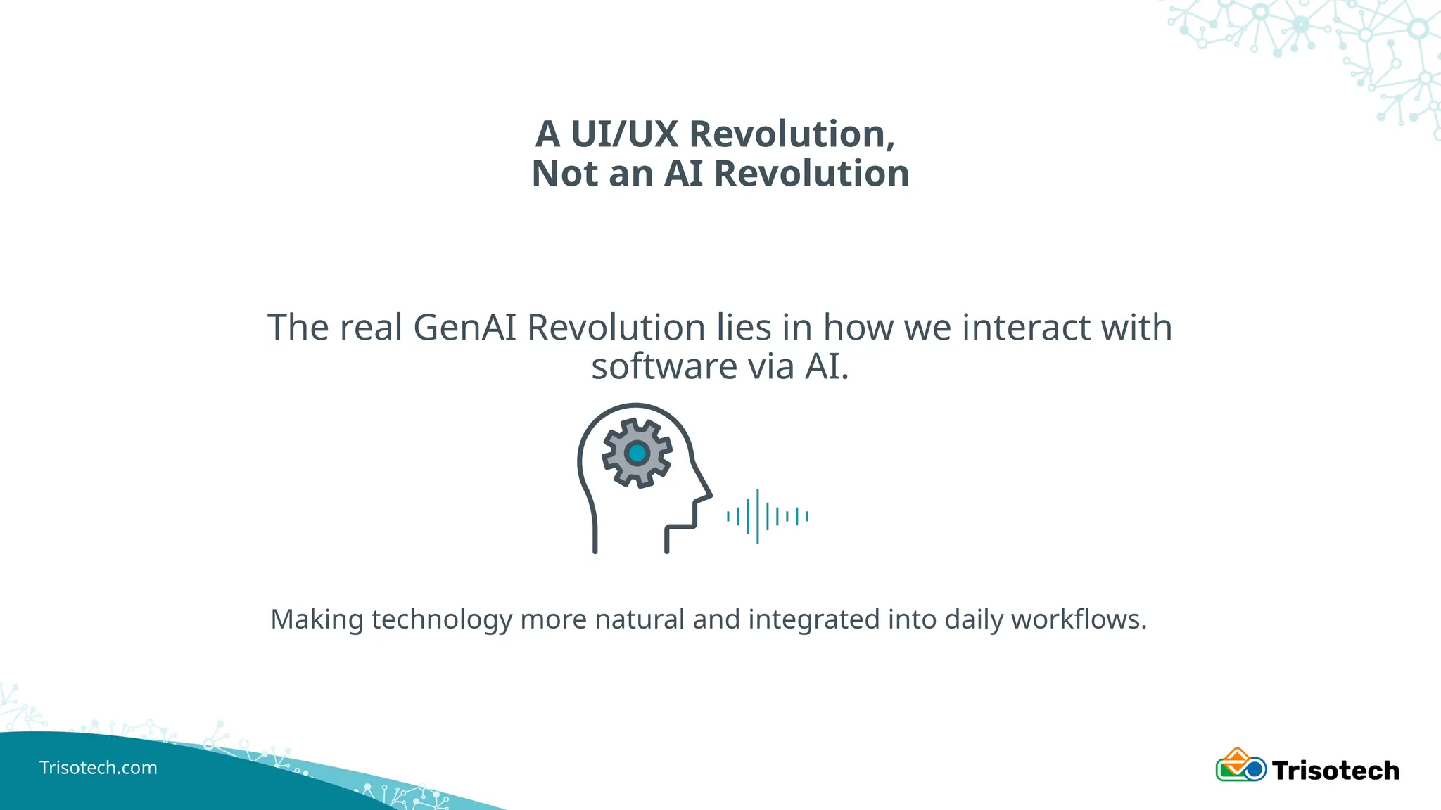 Trisotech.com
A UI/UX Revolution,
Not an AI Revolution
The real GenAI Revolution lies in how we interact with
software via AI.
Making technology more natural and integrated into daily workflows.
 