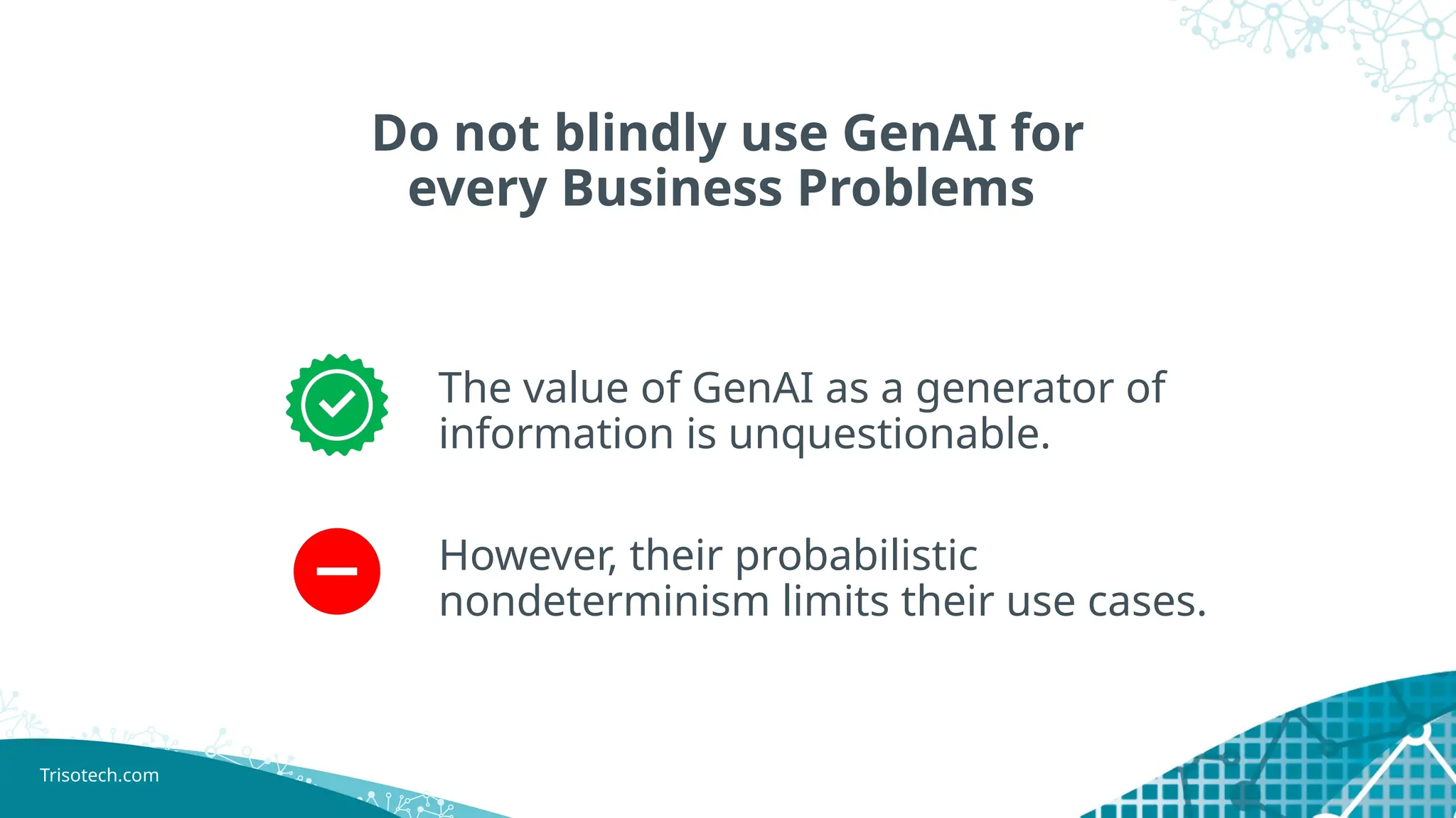 Trisotech.com
Do not blindly use GenAI for
every Business Problems
The value of GenAI as a generator of
information is unquestionable.
However, their probabilistic
nondeterminism limits their use cases.
 