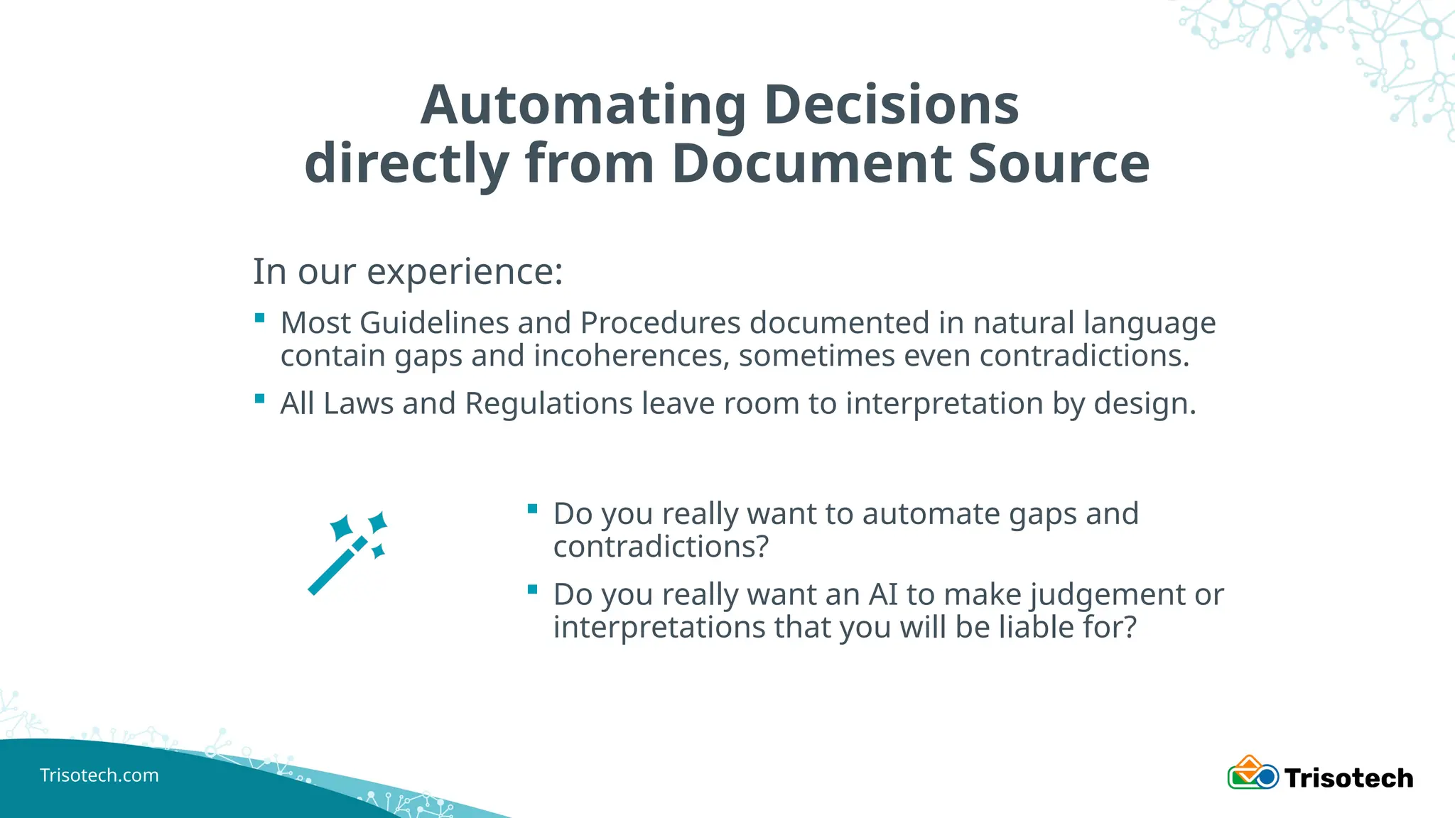 Trisotech.com
Automating Decisions
directly from Document Source
In our experience:
 Most Guidelines and Procedures documented in natural language
contain gaps and incoherences, sometimes even contradictions.
 All Laws and Regulations leave room to interpretation by design.
 Do you really want to automate gaps and
contradictions?
 Do you really want an AI to make judgement or
interpretations that you will be liable for?
 