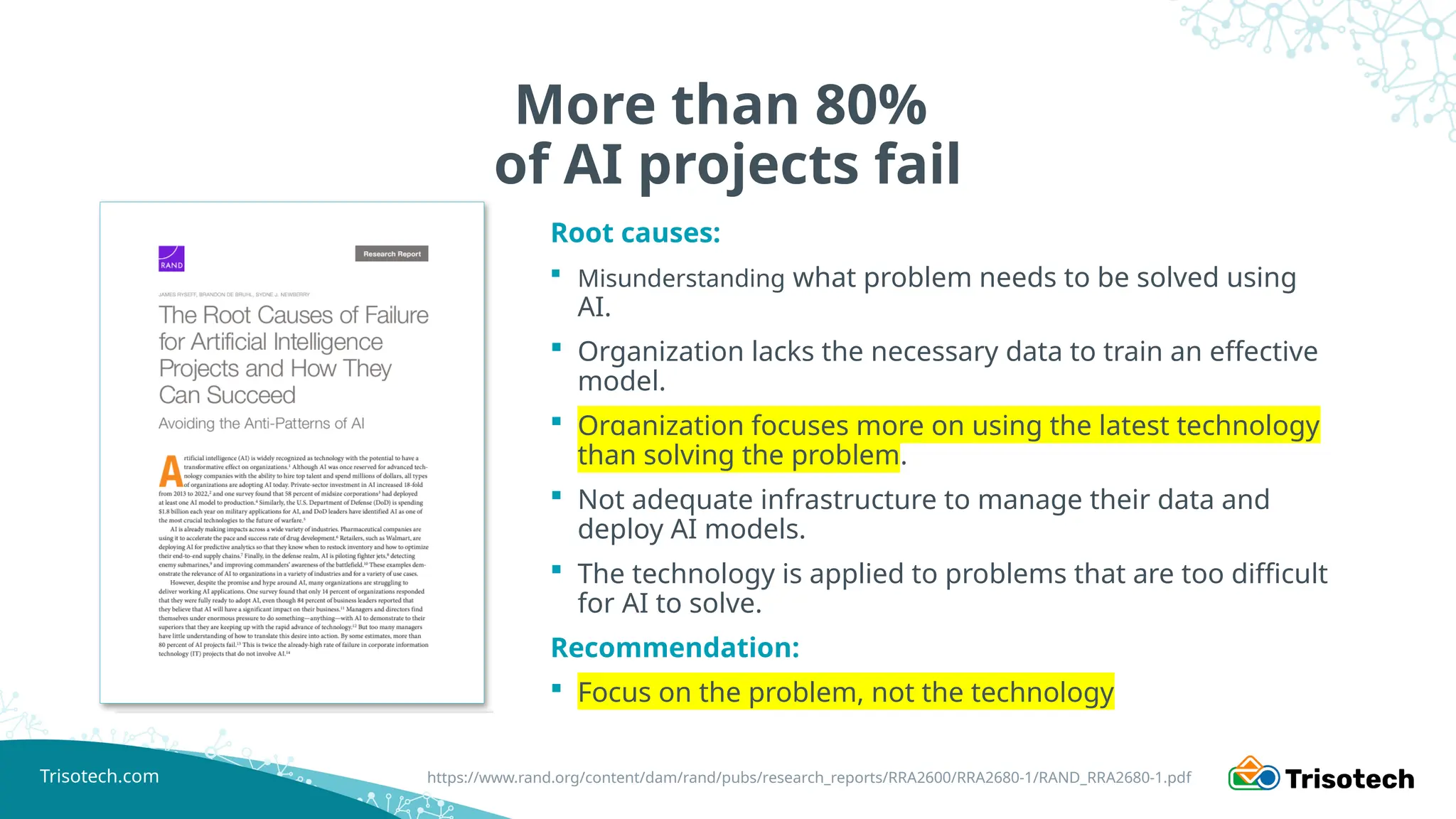 Trisotech.com
More than 80%
of AI projects fail
Root causes:
 Misunderstanding what problem needs to be solved using
AI.
 Organization lacks the necessary data to train an effective
model.
 Organization focuses more on using the latest technology
than solving the problem.
 Not adequate infrastructure to manage their data and
deploy AI models.
 The technology is applied to problems that are too difficult
for AI to solve.
Recommendation:
 Focus on the problem, not the technology
https://www.rand.org/content/dam/rand/pubs/research_reports/RRA2600/RRA2680-1/RAND_RRA2680-1.pdf
 