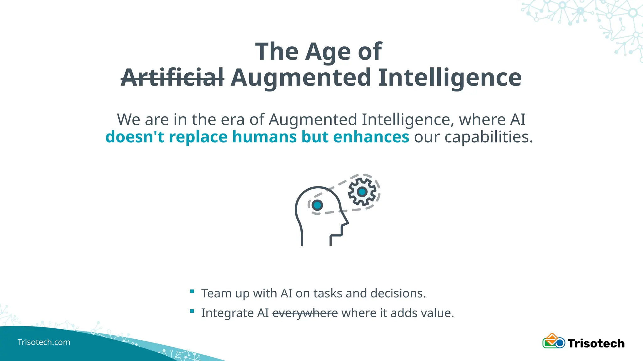 Trisotech.com
The Age of
Artificial Augmented Intelligence
We are in the era of Augmented Intelligence, where AI
doesn't replace humans but enhances our capabilities.
 Team up with AI on tasks and decisions.
 Integrate AI everywhere where it adds value.
 