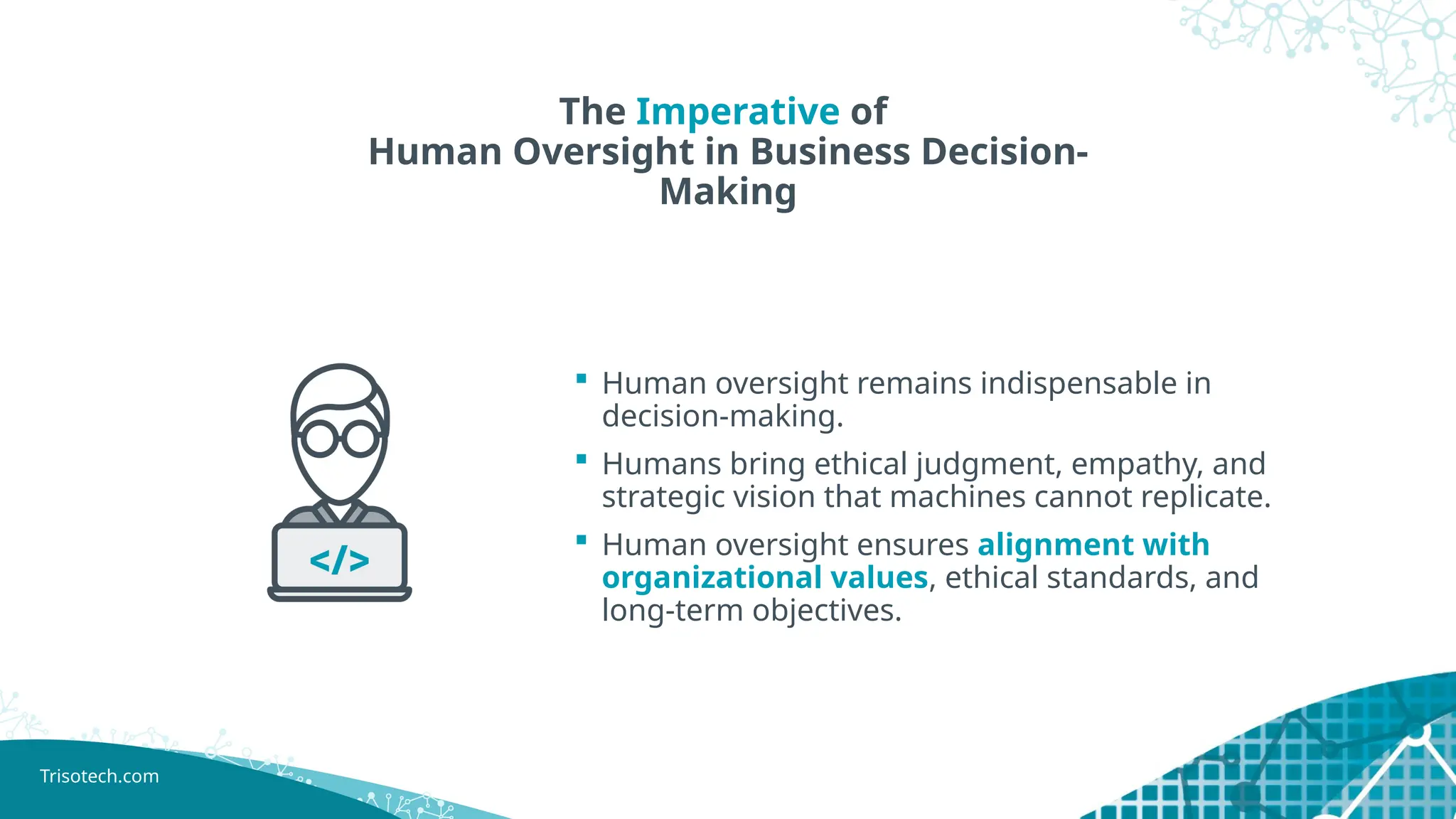 Trisotech.com
The Imperative of
Human Oversight in Business Decision-
Making
 Human oversight remains indispensable in
decision-making.
 Humans bring ethical judgment, empathy, and
strategic vision that machines cannot replicate.
 Human oversight ensures alignment with
organizational values, ethical standards, and
long-term objectives.
 