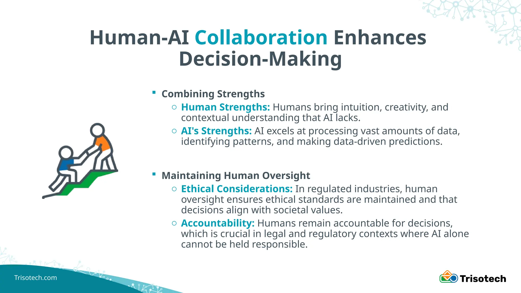 Trisotech.com
Human-AI Collaboration Enhances
Decision-Making
 Combining Strengths
o Human Strengths: Humans bring intuition, creativity, and
contextual understanding that AI lacks.
o AI's Strengths: AI excels at processing vast amounts of data,
identifying patterns, and making data-driven predictions.
 Maintaining Human Oversight
o Ethical Considerations: In regulated industries, human
oversight ensures ethical standards are maintained and that
decisions align with societal values.
o Accountability: Humans remain accountable for decisions,
which is crucial in legal and regulatory contexts where AI alone
cannot be held responsible.
 