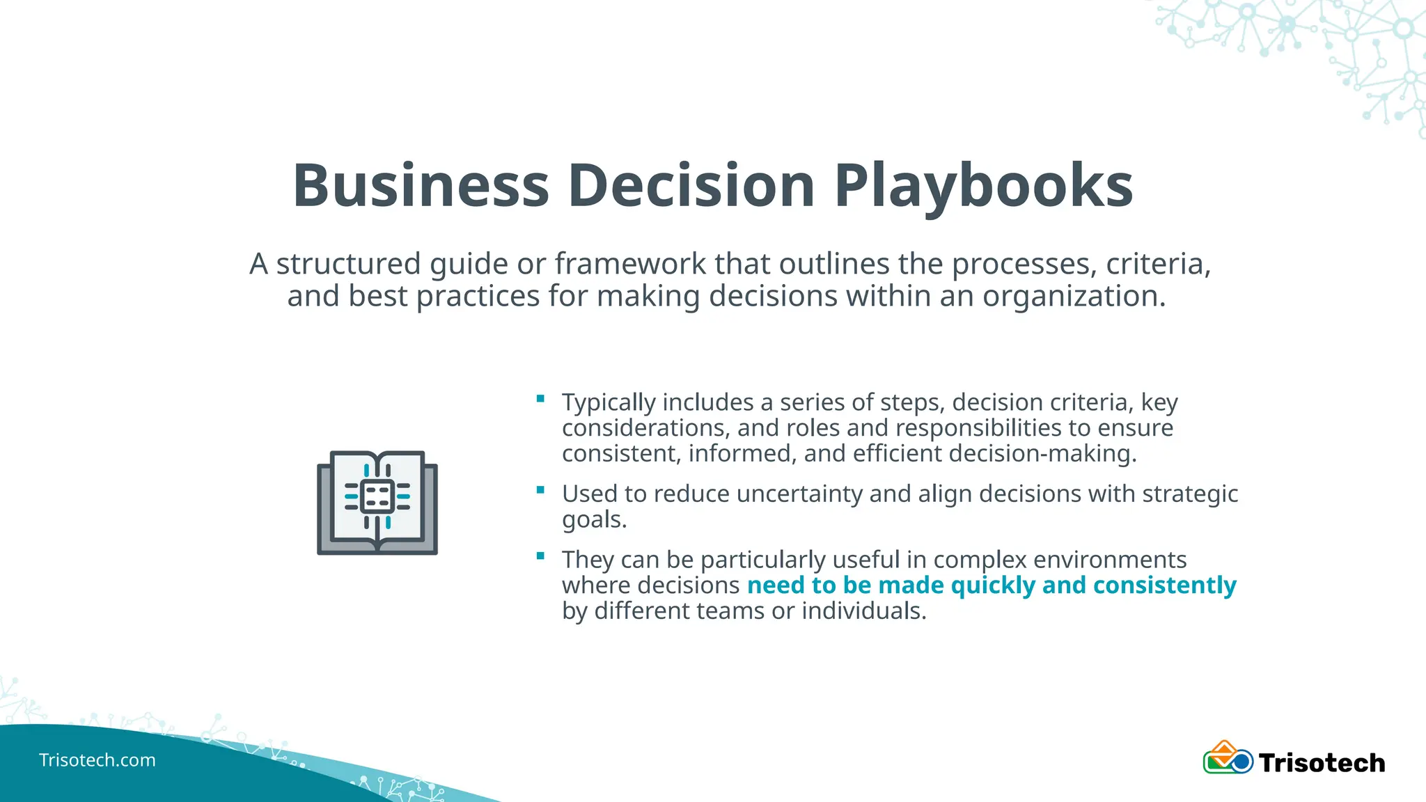 Trisotech.com
Business Decision Playbooks
 Typically includes a series of steps, decision criteria, key
considerations, and roles and responsibilities to ensure
consistent, informed, and efficient decision-making.
 Used to reduce uncertainty and align decisions with strategic
goals.
 They can be particularly useful in complex environments
where decisions need to be made quickly and consistently
by different teams or individuals.
A structured guide or framework that outlines the processes, criteria,
and best practices for making decisions within an organization.
 