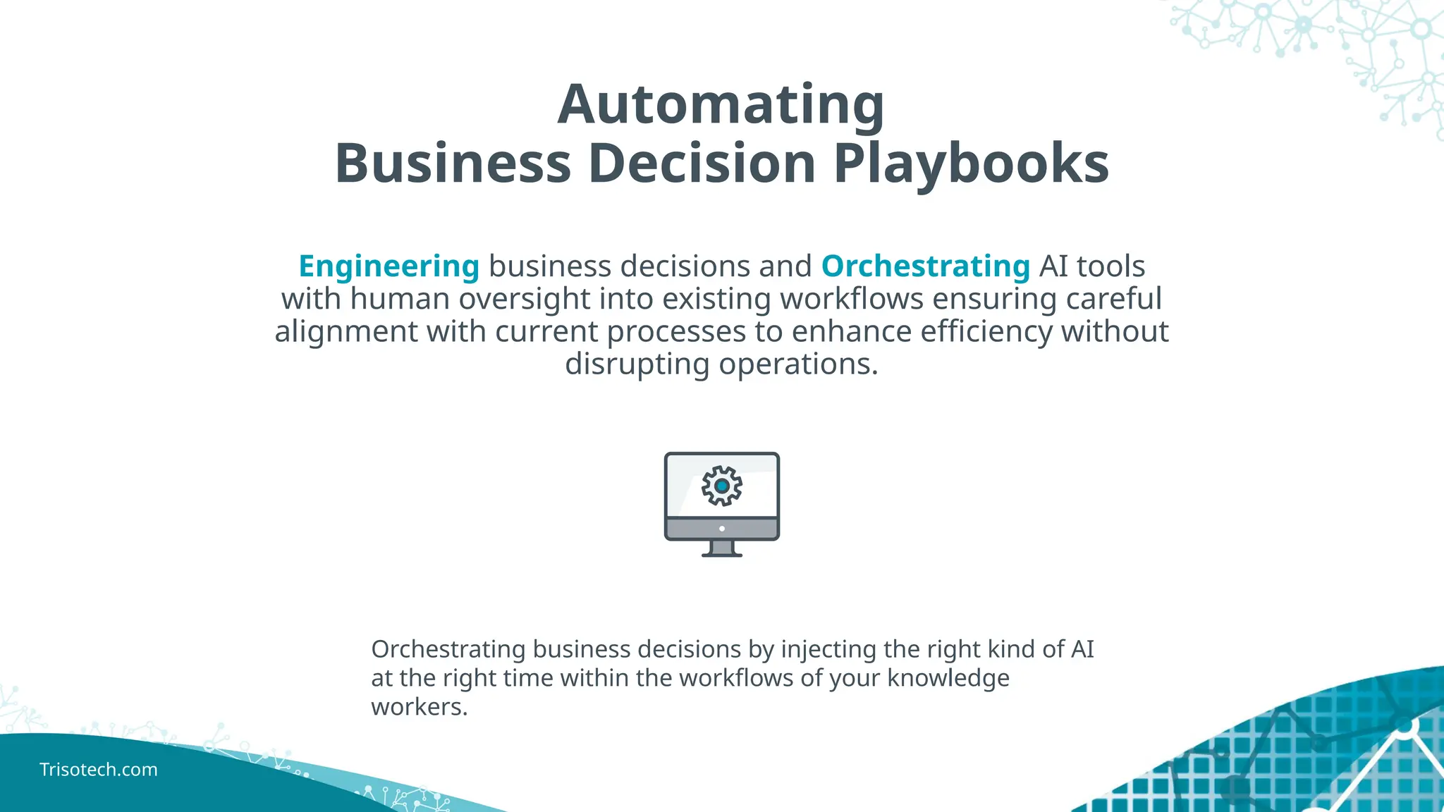 Trisotech.com
Automating
Business Decision Playbooks
Engineering business decisions and Orchestrating AI tools
with human oversight into existing workflows ensuring careful
alignment with current processes to enhance efficiency without
disrupting operations.
Orchestrating business decisions by injecting the right kind of AI
at the right time within the workflows of your knowledge
workers.
 