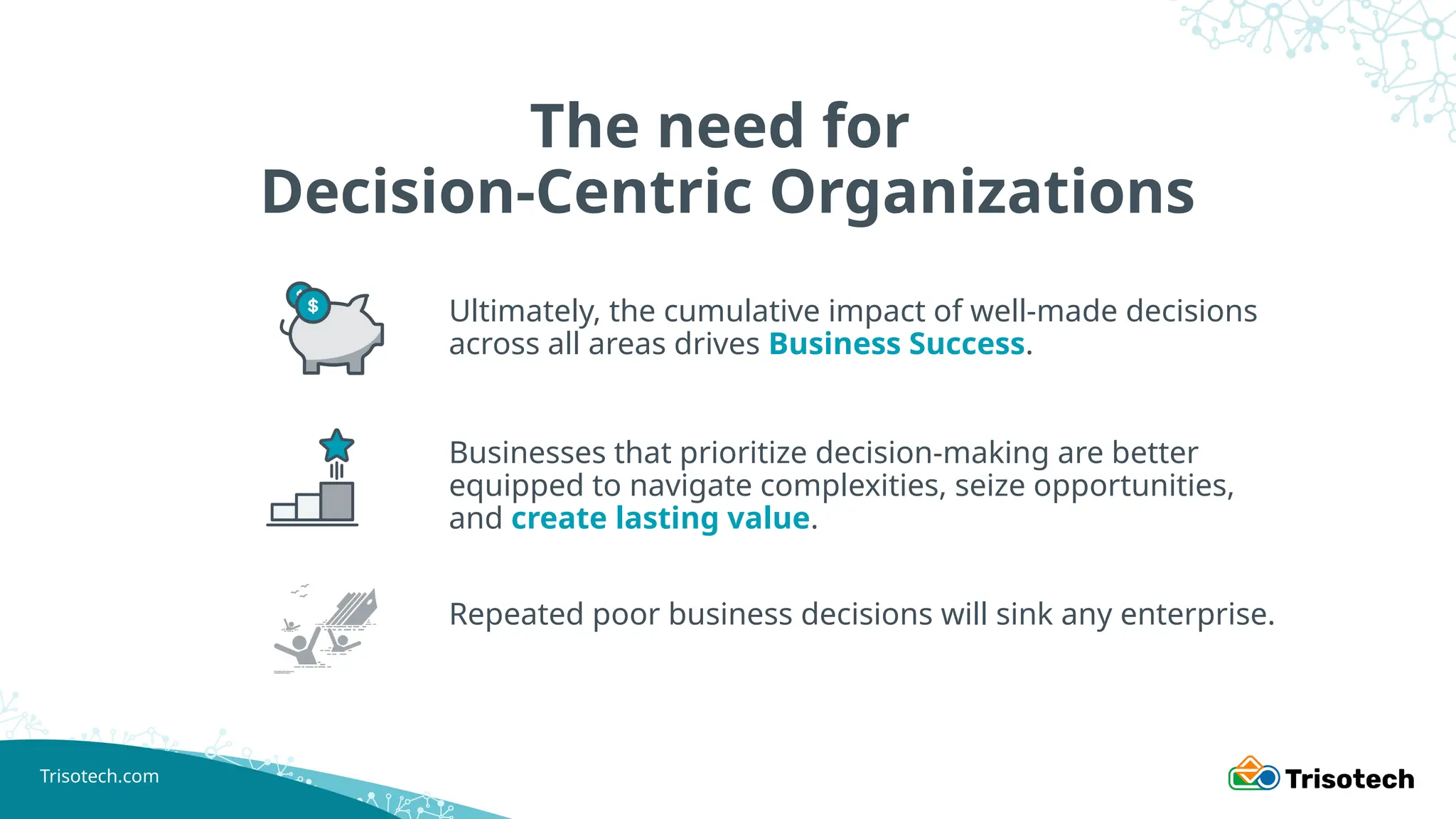 Trisotech.com
The need for
Decision-Centric Organizations
Ultimately, the cumulative impact of well-made decisions
across all areas drives Business Success.
Businesses that prioritize decision-making are better
equipped to navigate complexities, seize opportunities,
and create lasting value.
Repeated poor business decisions will sink any enterprise.
 