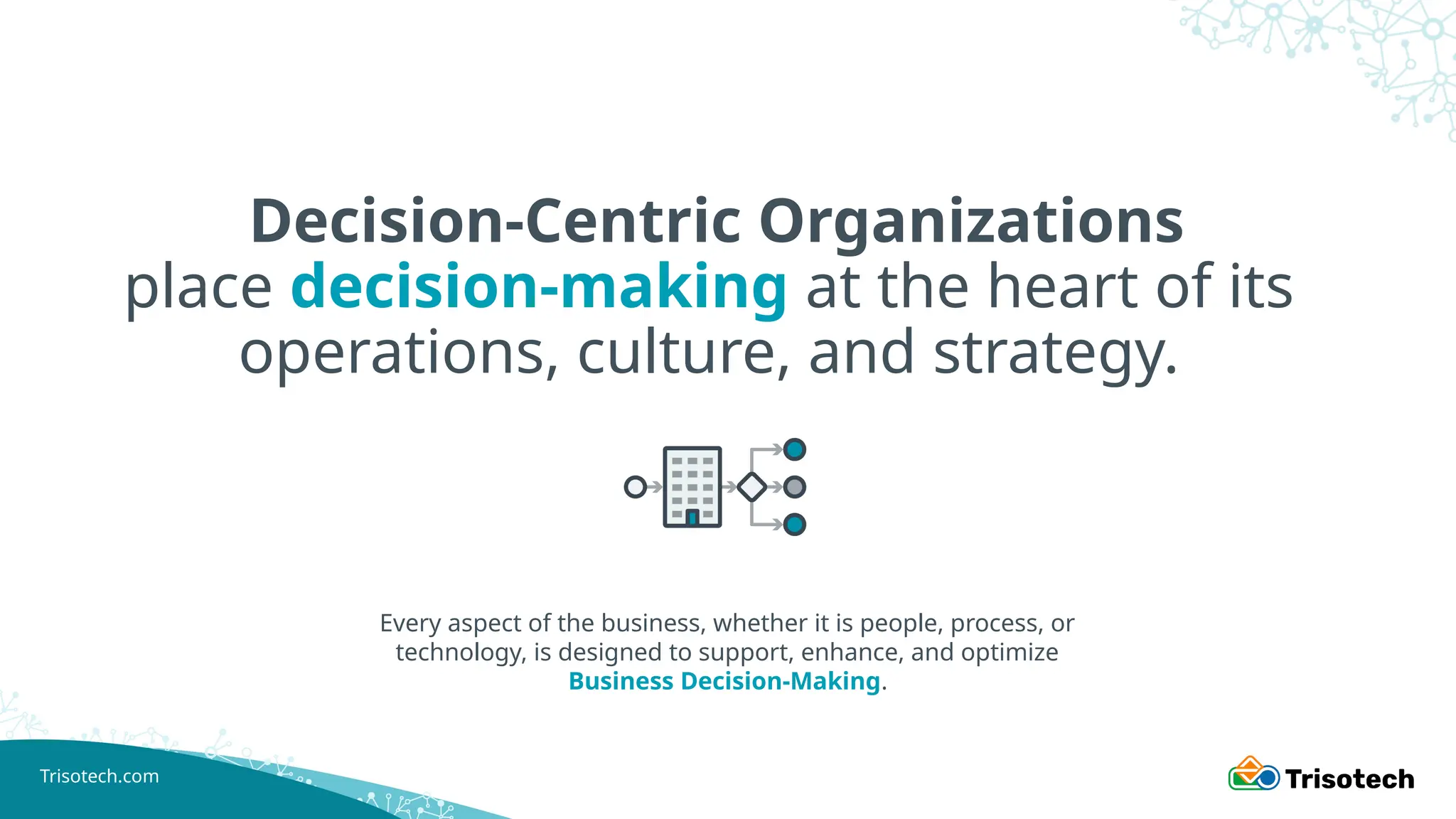 Trisotech.com
Decision-Centric Organizations
place decision-making at the heart of its
operations, culture, and strategy.
Every aspect of the business, whether it is people, process, or
technology, is designed to support, enhance, and optimize
Business Decision-Making.
 