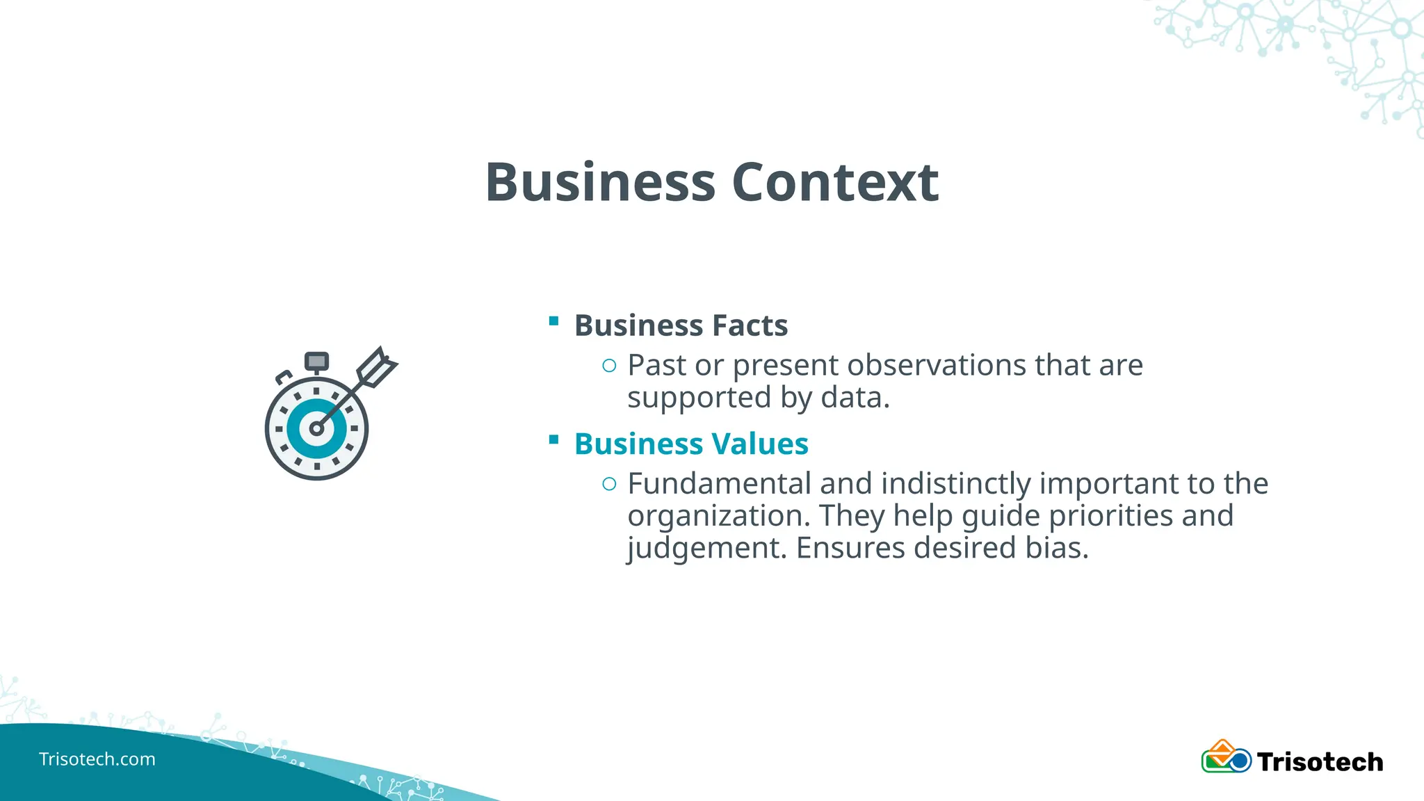 Trisotech.com
Business Context
 Business Facts
o Past or present observations that are
supported by data.
 Business Values
o Fundamental and indistinctly important to the
organization. They help guide priorities and
judgement. Ensures desired bias.
 