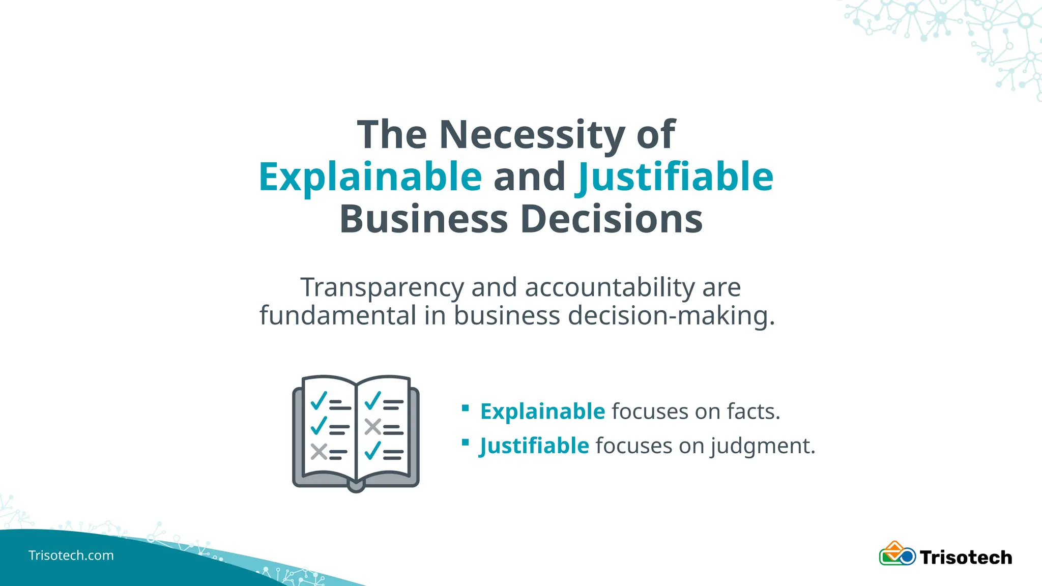 Trisotech.com
The Necessity of
Explainable and Justifiable
Business Decisions
Transparency and accountability are
fundamental in business decision-making.
 Explainable focuses on facts.
 Justifiable focuses on judgment.
 