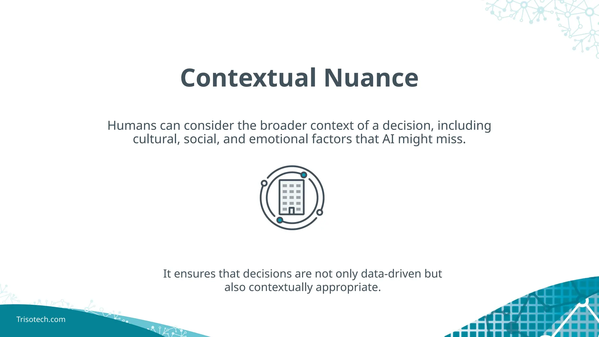 Trisotech.com
Contextual Nuance
Humans can consider the broader context of a decision, including
cultural, social, and emotional factors that AI might miss.
It ensures that decisions are not only data-driven but
also contextually appropriate.
 