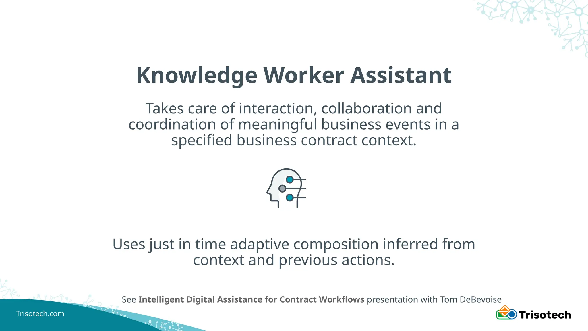 Trisotech.com
Knowledge Worker Assistant
Takes care of interaction, collaboration and
coordination of meaningful business events in a
specified business contract context.
See Intelligent Digital Assistance for Contract Workflows presentation with Tom DeBevoise
Uses just in time adaptive composition inferred from
context and previous actions.
 