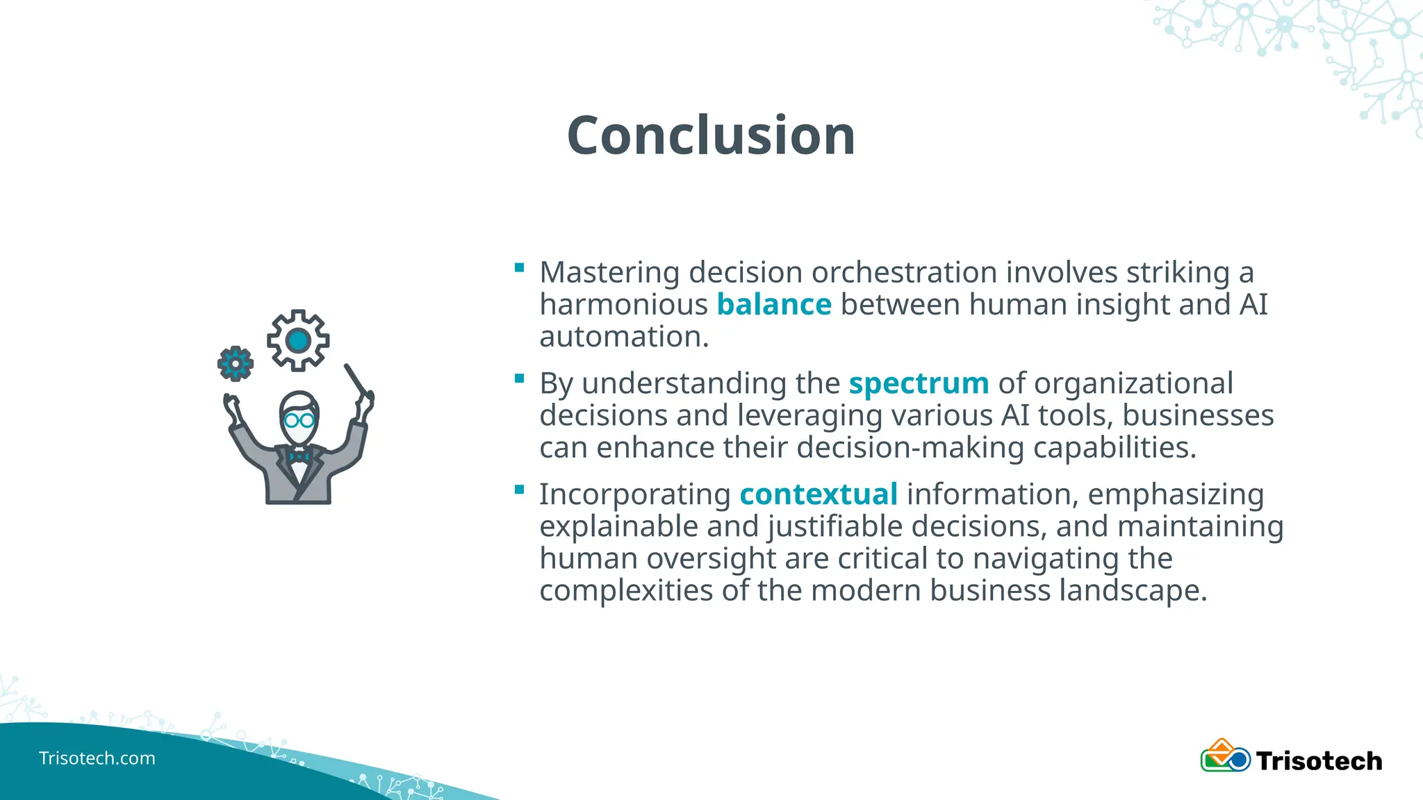 Trisotech.com
Conclusion
 Mastering decision orchestration involves striking a
harmonious balance between human insight and AI
automation.
 By understanding the spectrum of organizational
decisions and leveraging various AI tools, businesses
can enhance their decision-making capabilities.
 Incorporating contextual information, emphasizing
explainable and justifiable decisions, and maintaining
human oversight are critical to navigating the
complexities of the modern business landscape.
 