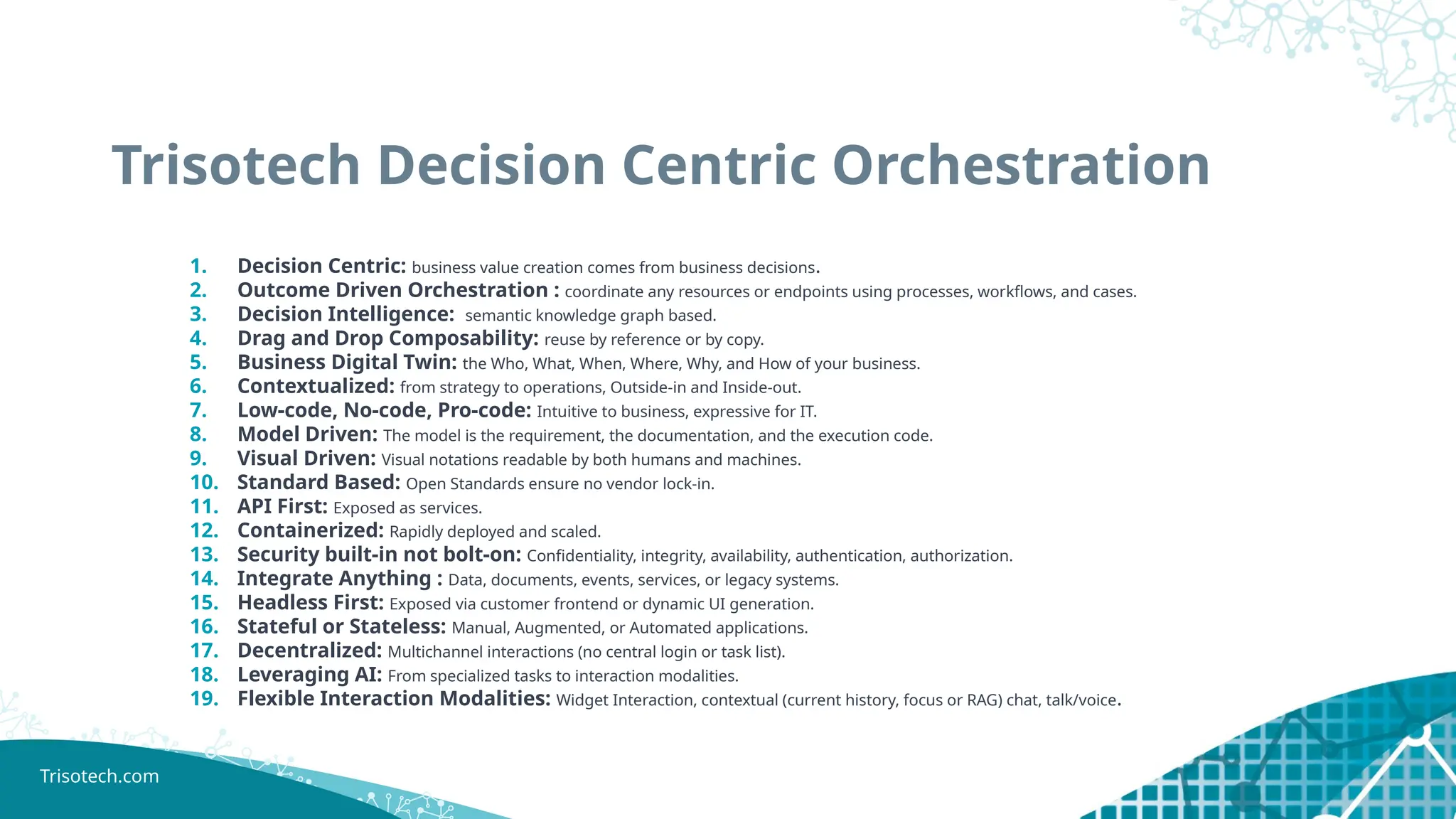 Trisotech.com
Trisotech Decision Centric Orchestration
1. Decision Centric: business value creation comes from business decisions.
2. Outcome Driven Orchestration : coordinate any resources or endpoints using processes, workflows, and cases.
3. Decision Intelligence: semantic knowledge graph based.
4. Drag and Drop Composability: reuse by reference or by copy.
5. Business Digital Twin: the Who, What, When, Where, Why, and How of your business.
6. Contextualized: from strategy to operations, Outside-in and Inside-out.
7. Low-code, No-code, Pro-code: Intuitive to business, expressive for IT.
8. Model Driven: The model is the requirement, the documentation, and the execution code.
9. Visual Driven: Visual notations readable by both humans and machines.
10. Standard Based: Open Standards ensure no vendor lock-in.
11. API First: Exposed as services.
12. Containerized: Rapidly deployed and scaled.
13. Security built-in not bolt-on: Confidentiality, integrity, availability, authentication, authorization.
14. Integrate Anything : Data, documents, events, services, or legacy systems.
15. Headless First: Exposed via customer frontend or dynamic UI generation.
16. Stateful or Stateless: Manual, Augmented, or Automated applications.
17. Decentralized: Multichannel interactions (no central login or task list).
18. Leveraging AI: From specialized tasks to interaction modalities.
19. Flexible Interaction Modalities: Widget Interaction, contextual (current history, focus or RAG) chat, talk/voice.
 