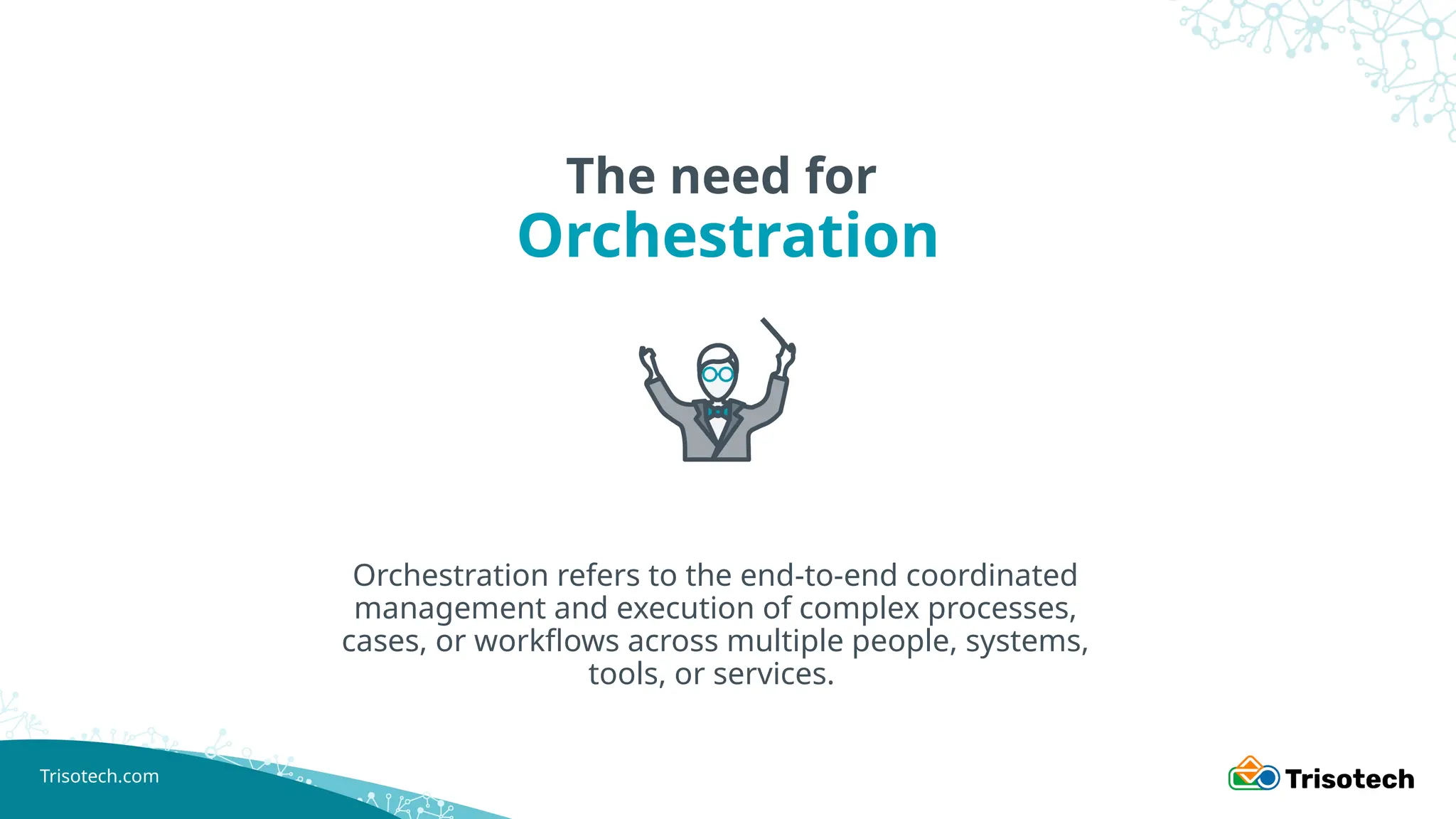 Trisotech.com
The need for
Orchestration
Orchestration refers to the end-to-end coordinated
management and execution of complex processes,
cases, or workflows across multiple people, systems,
tools, or services.
 
