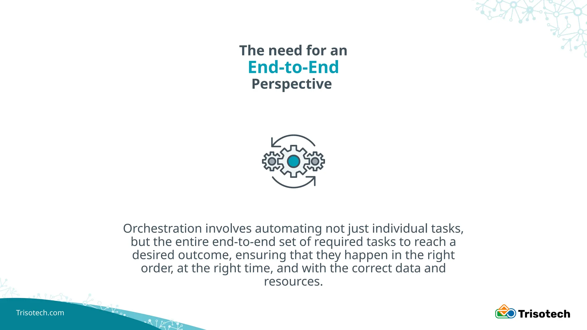 Trisotech.com
The need for an
End-to-End
Perspective
Orchestration involves automating not just individual tasks,
but the entire end-to-end set of required tasks to reach a
desired outcome, ensuring that they happen in the right
order, at the right time, and with the correct data and
resources.
 