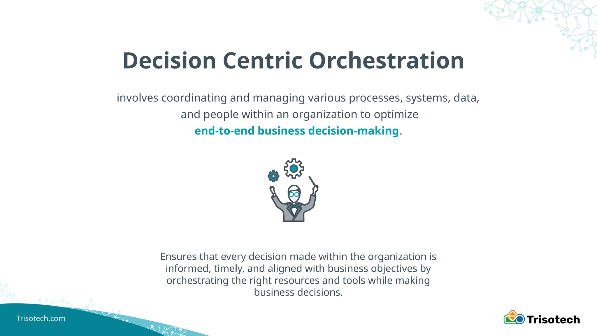 Trisotech.com
Decision Centric Orchestration
involves coordinating and managing various processes, systems, data,
and people within an organization to optimize
end-to-end business decision-making.
Ensures that every decision made within the organization is
informed, timely, and aligned with business objectives by
orchestrating the right resources and tools while making
business decisions.
 