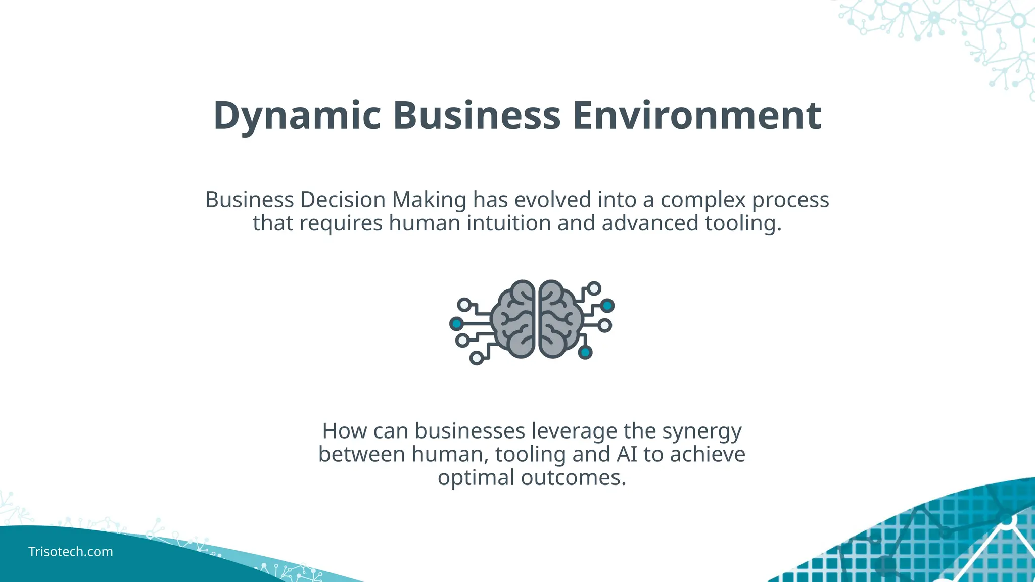 Trisotech.com
Dynamic Business Environment
Business Decision Making has evolved into a complex process
that requires human intuition and advanced tooling.
How can businesses leverage the synergy
between human, tooling and AI to achieve
optimal outcomes.
 