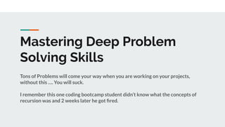 Mastering Deep Problem
Solving Skills
Tons of Problems will come your way when you are working on your projects,
without this …. You will suck.
I remember this one coding bootcamp student didn’t know what the concepts of
recursion was and 2 weeks later he got ﬁred.
 