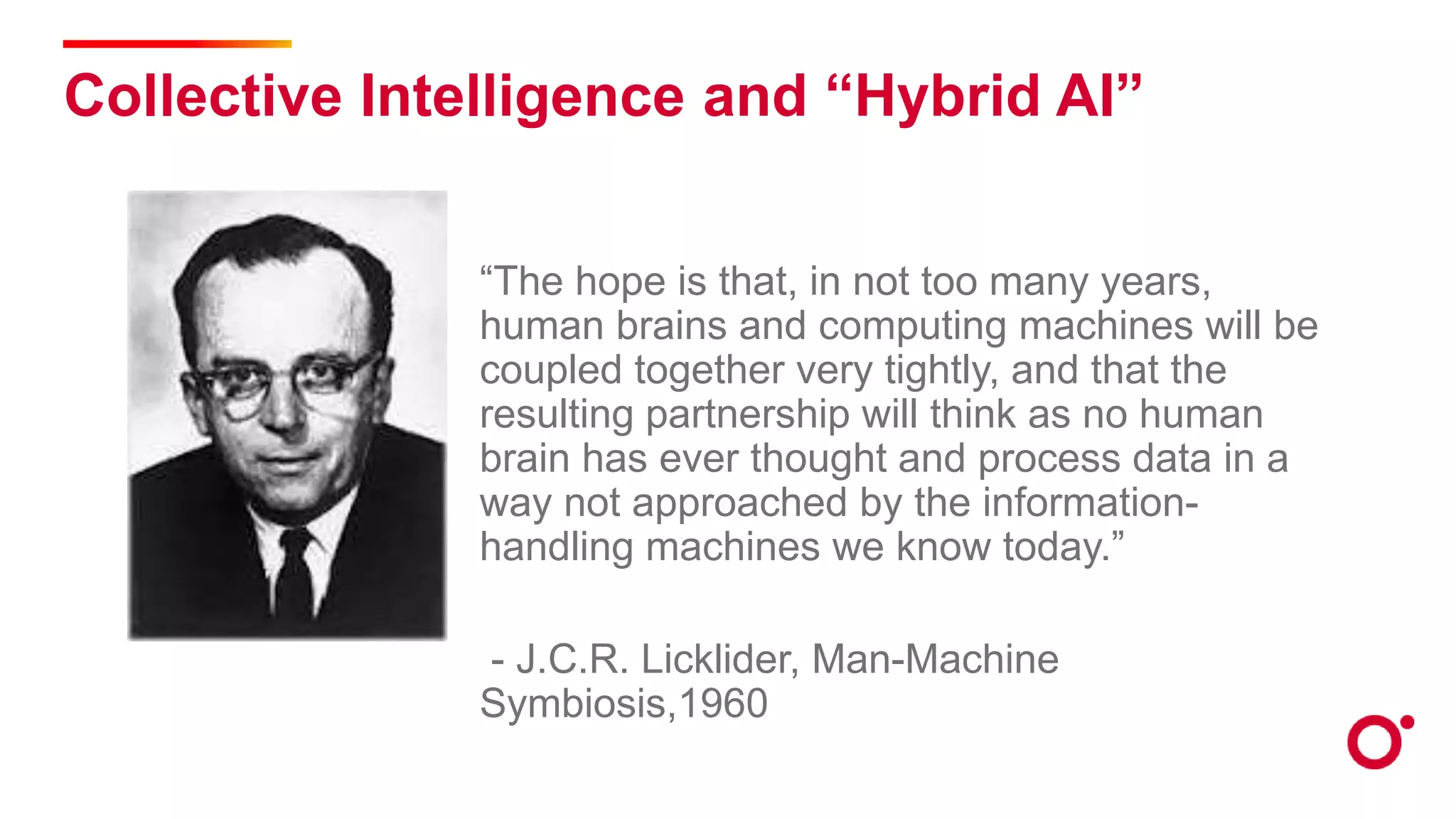 Collective Intelligence and “Hybrid AI”
“The hope is that, in not too many years,
human brains and computing machines will be
coupled together very tightly, and that the
resulting partnership will think as no human
brain has ever thought and process data in a
way not approached by the information-
handling machines we know today.”
- J.C.R. Licklider, Man-Machine
Symbiosis,1960
 