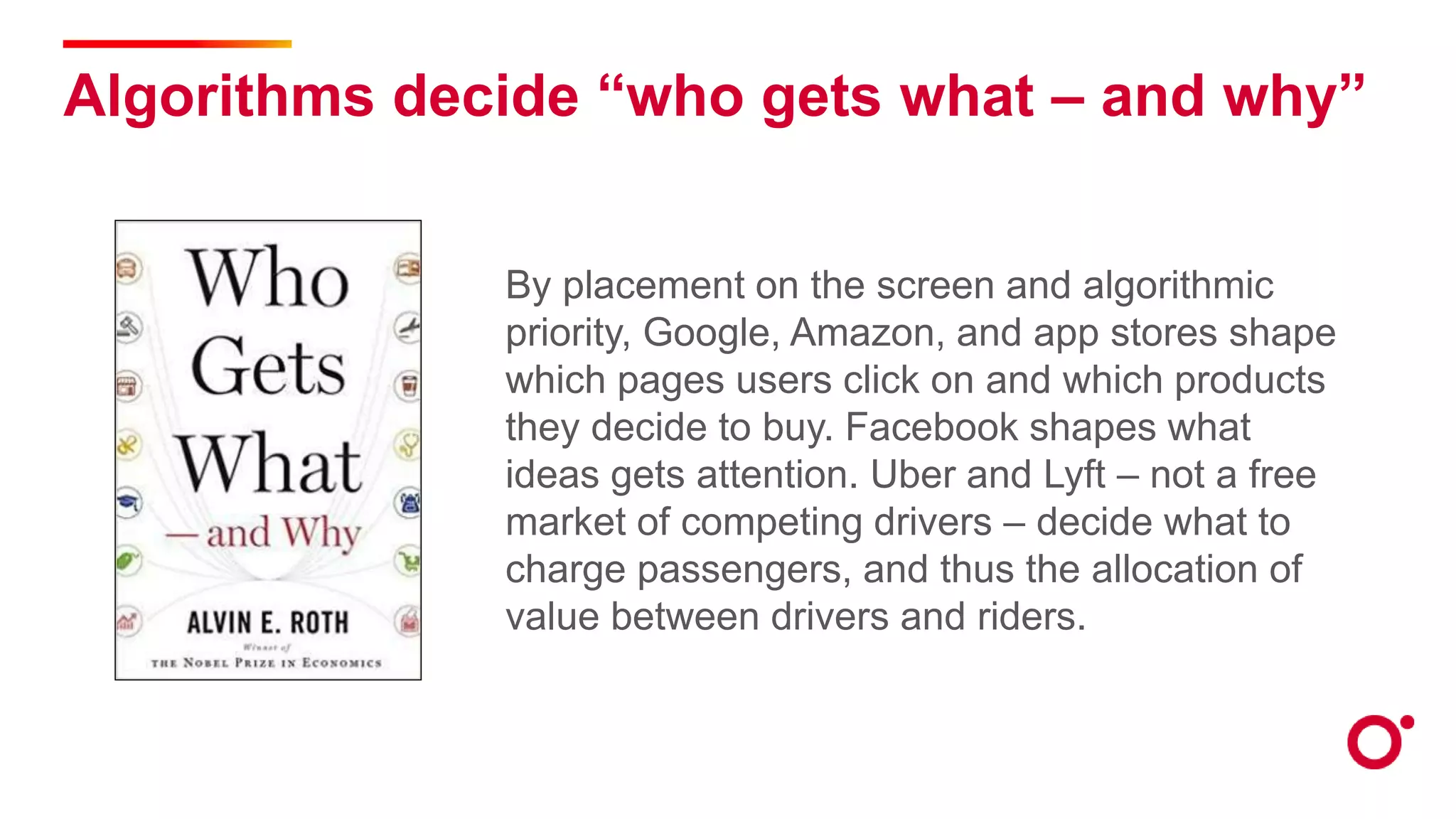 Algorithms decide “who gets what – and why”
By placement on the screen and algorithmic
priority, Google, Amazon, and app stores shape
which pages users click on and which products
they decide to buy. Facebook shapes what
ideas gets attention. Uber and Lyft – not a free
market of competing drivers – decide what to
charge passengers, and thus the allocation of
value between drivers and riders.
 