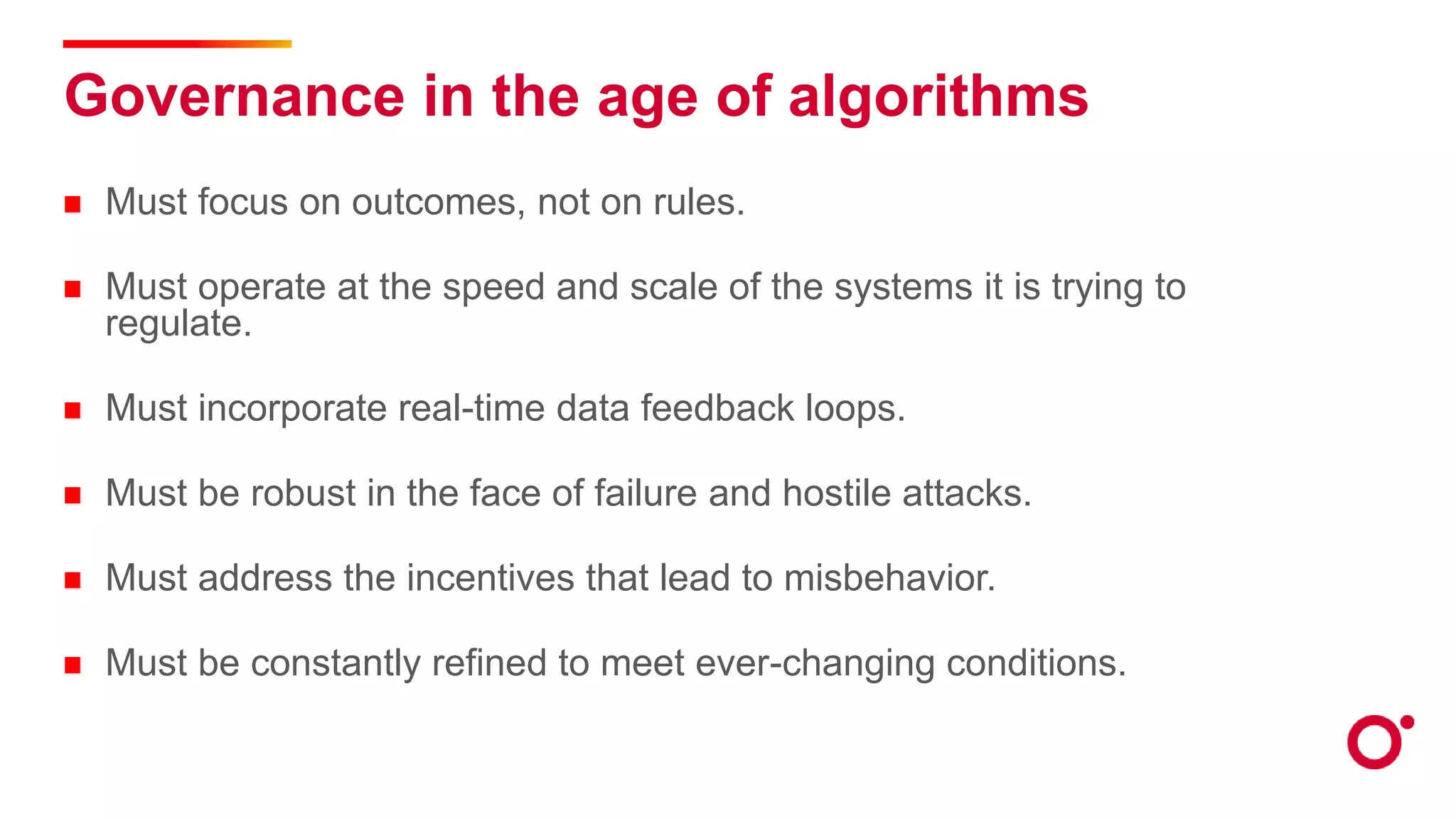 Governance in the age of algorithms
Must focus on outcomes, not on rules.
Must operate at the speed and scale of the systems it is trying to
regulate.
Must incorporate real-time data feedback loops.
Must be robust in the face of failure and hostile attacks.
Must address the incentives that lead to misbehavior.
Must be constantly refined to meet ever-changing conditions.
 