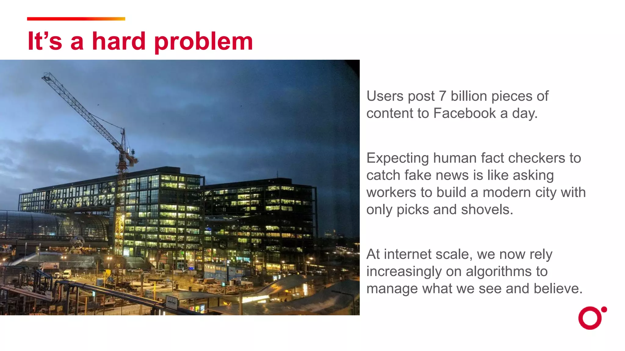 It’s a hard problem
Users post 7 billion pieces of
content to Facebook a day.
Expecting human fact checkers to
catch fake news is like asking
workers to build a modern city with
only picks and shovels.
At internet scale, we now rely
increasingly on algorithms to
manage what we see and believe.
 