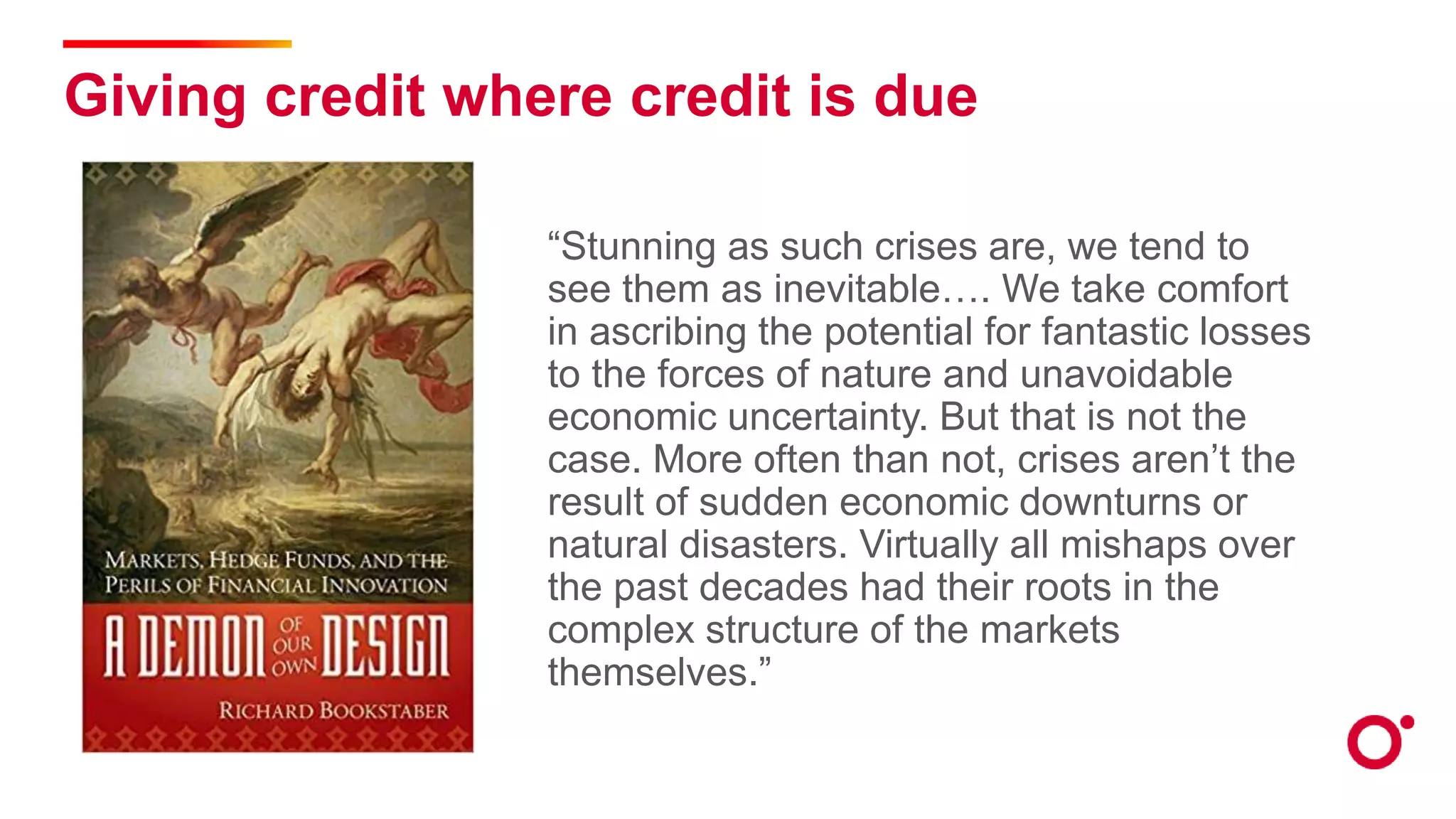 Giving credit where credit is due
“Stunning as such crises are, we tend to
see them as inevitable…. We take comfort
in ascribing the potential for fantastic losses
to the forces of nature and unavoidable
economic uncertainty. But that is not the
case. More often than not, crises aren’t the
result of sudden economic downturns or
natural disasters. Virtually all mishaps over
the past decades had their roots in the
complex structure of the markets
themselves.”
 
