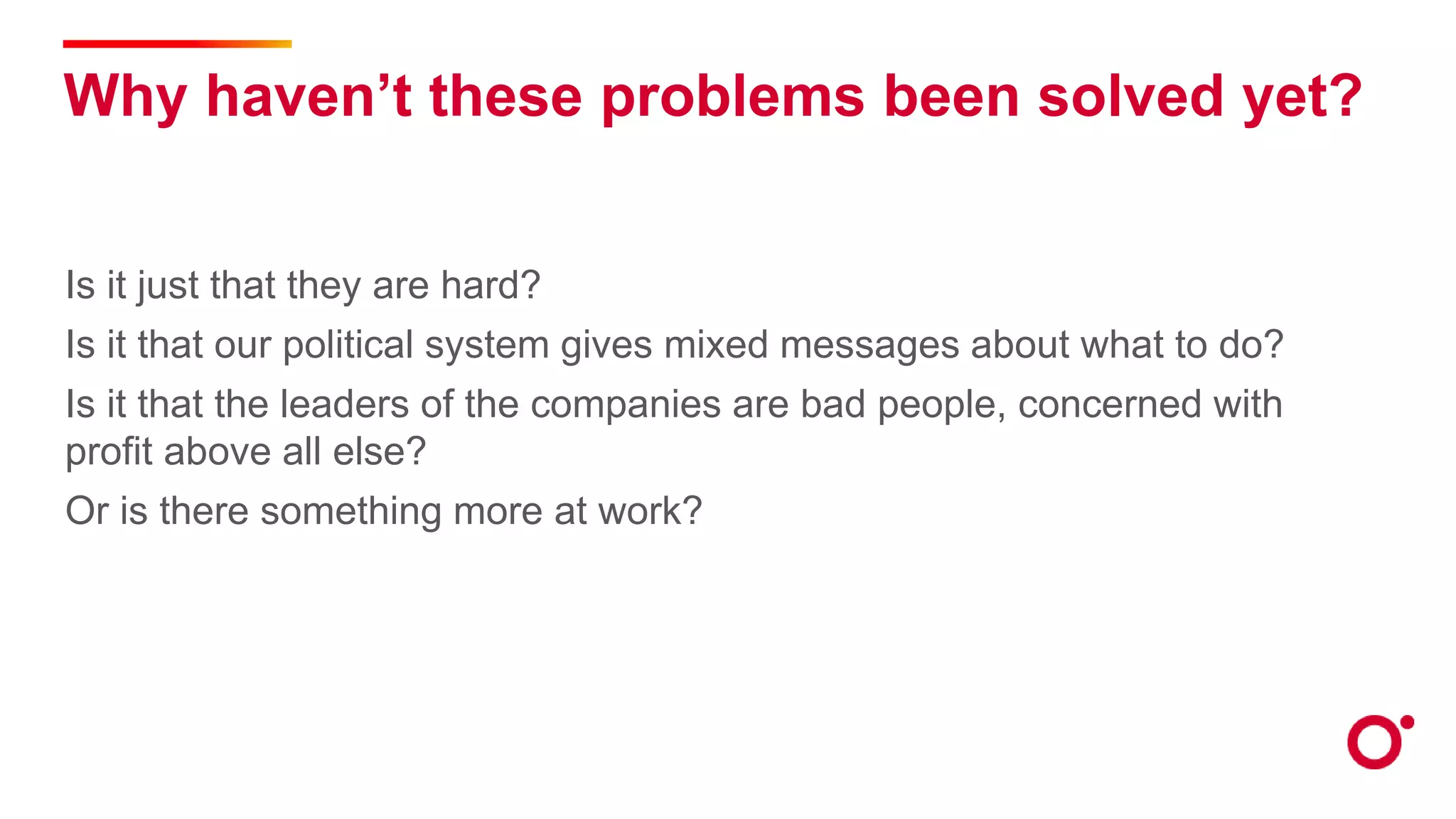 Why haven’t these problems been solved yet?
Is it just that they are hard?
Is it that our political system gives mixed messages about what to do?
Is it that the leaders of the companies are bad people, concerned with
profit above all else?
Or is there something more at work?
 