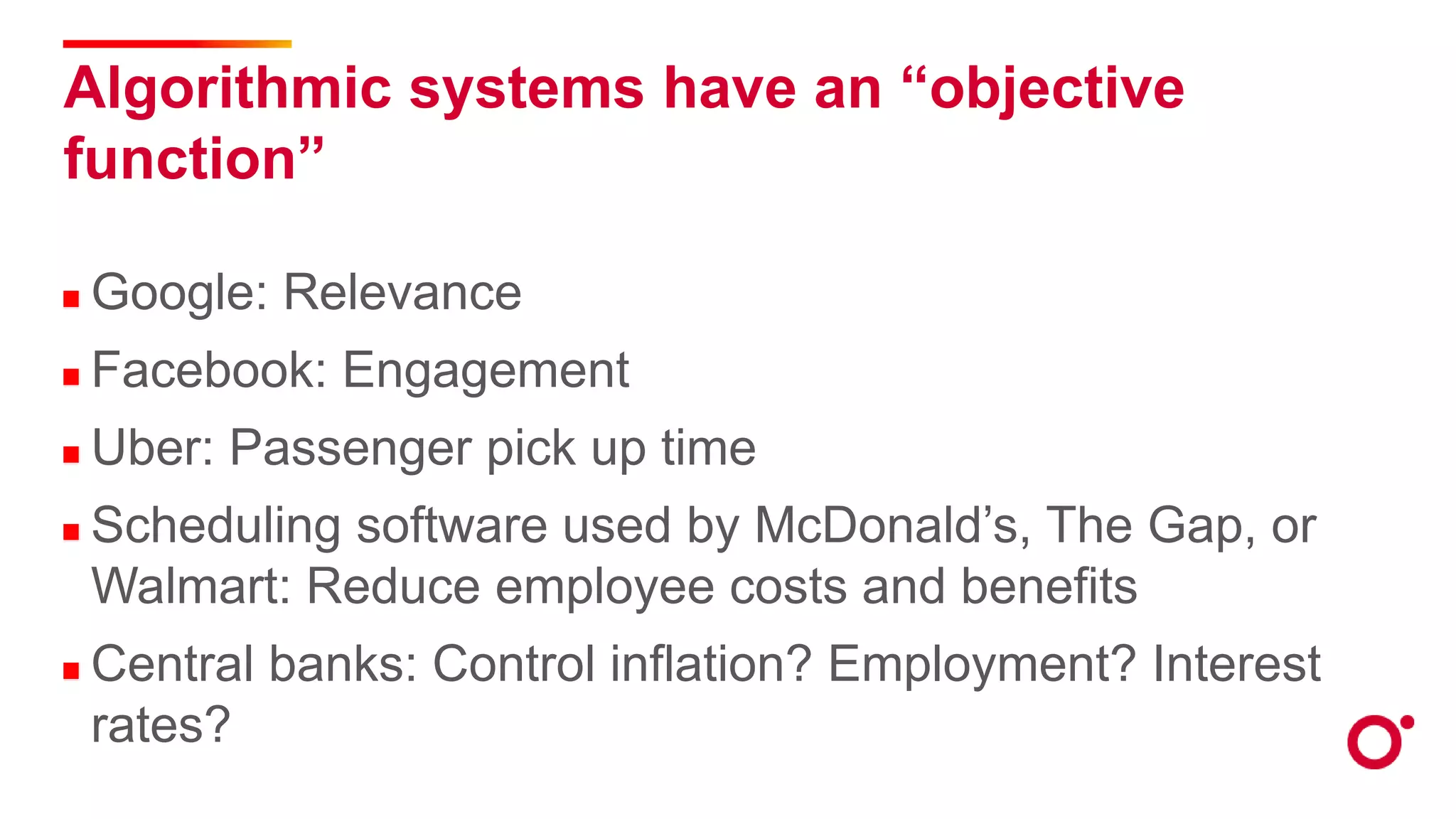 Algorithmic systems have an “objective
function”
Google: Relevance
Facebook: Engagement
Uber: Passenger pick up time
Scheduling software used by McDonald’s, The Gap, or
Walmart: Reduce employee costs and benefits
Central banks: Control inflation? Employment? Interest
rates?
 