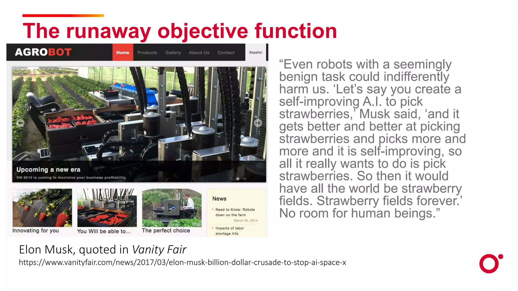 The runaway objective function
“Even robots with a seemingly
benign task could indifferently
harm us. ‘Let’s say you create a
self-improving A.I. to pick
strawberries,’ Musk said, ‘and it
gets better and better at picking
strawberries and picks more and
more and it is self-improving, so
all it really wants to do is pick
strawberries. So then it would
have all the world be strawberry
fields. Strawberry fields forever.’
No room for human beings.”
Elon Musk, quoted in Vanity Fair
https://www.vanityfair.com/news/2017/03/elon-musk-billion-dollar-crusade-to-stop-ai-space-x
 