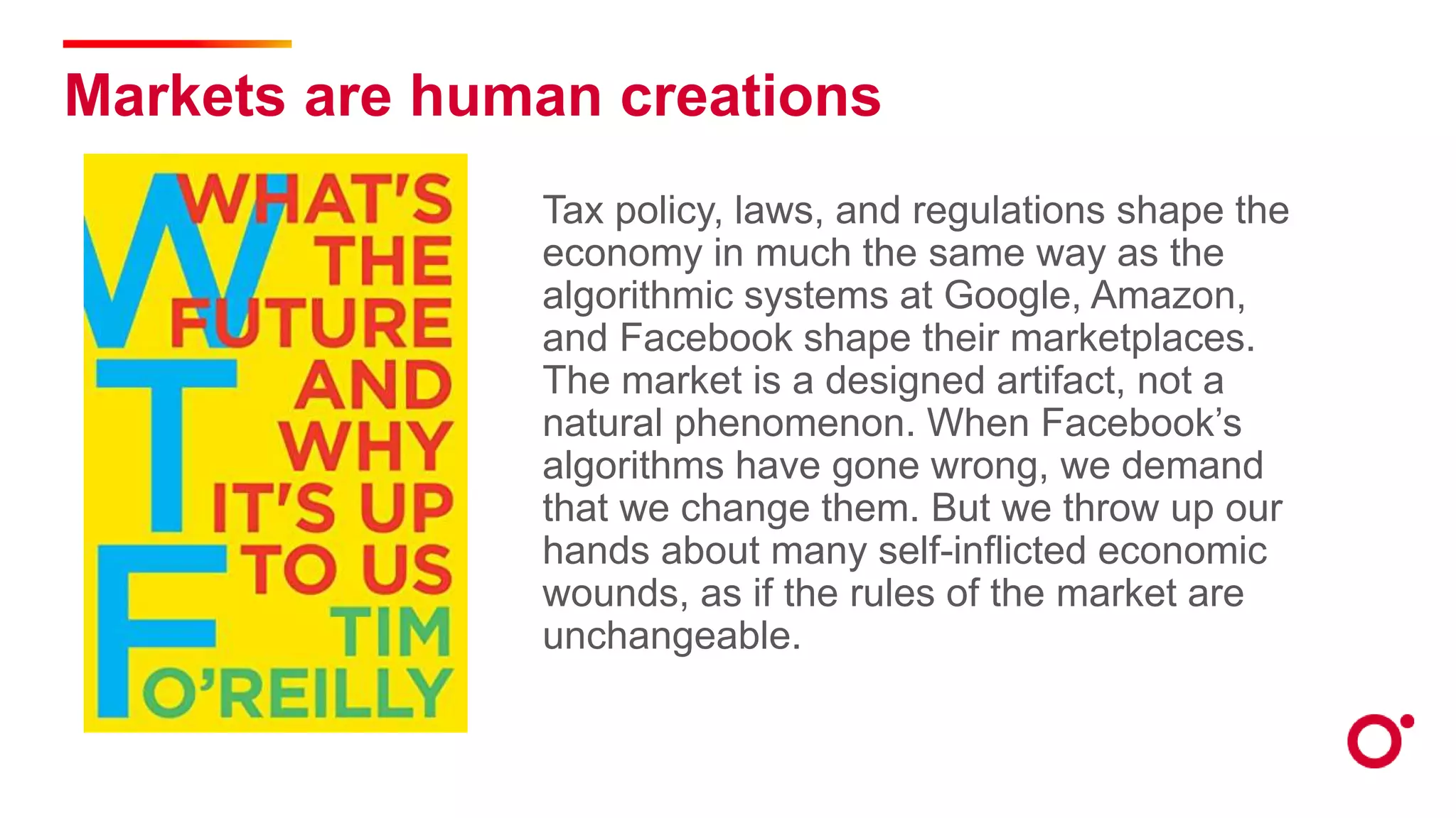 Markets are human creations
Tax policy, laws, and regulations shape the
economy in much the same way as the
algorithmic systems at Google, Amazon,
and Facebook shape their marketplaces.
The market is a designed artifact, not a
natural phenomenon. When Facebook’s
algorithms have gone wrong, we demand
that we change them. But we throw up our
hands about many self-inflicted economic
wounds, as if the rules of the market are
unchangeable.
 