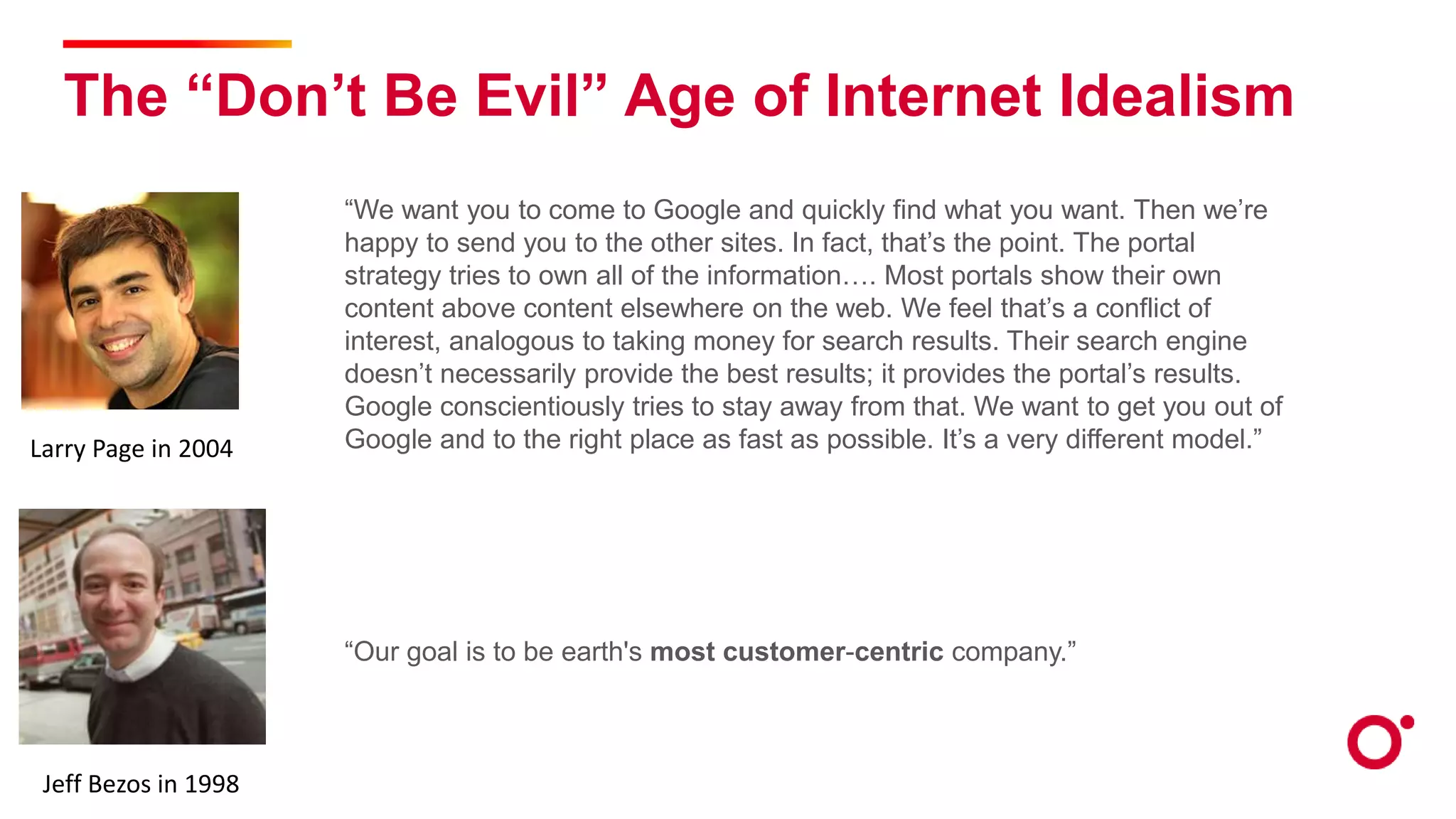 The “Don’t Be Evil” Age of Internet Idealism
“We want you to come to Google and quickly find what you want. Then we’re
happy to send you to the other sites. In fact, that’s the point. The portal
strategy tries to own all of the information…. Most portals show their own
content above content elsewhere on the web. We feel that’s a conflict of
interest, analogous to taking money for search results. Their search engine
doesn’t necessarily provide the best results; it provides the portal’s results.
Google conscientiously tries to stay away from that. We want to get you out of
Google and to the right place as fast as possible. It’s a very different model.”
“Our goal is to be earth's most customer-centric company.”
Larry Page in 2004
Jeff Bezos in 1998
 