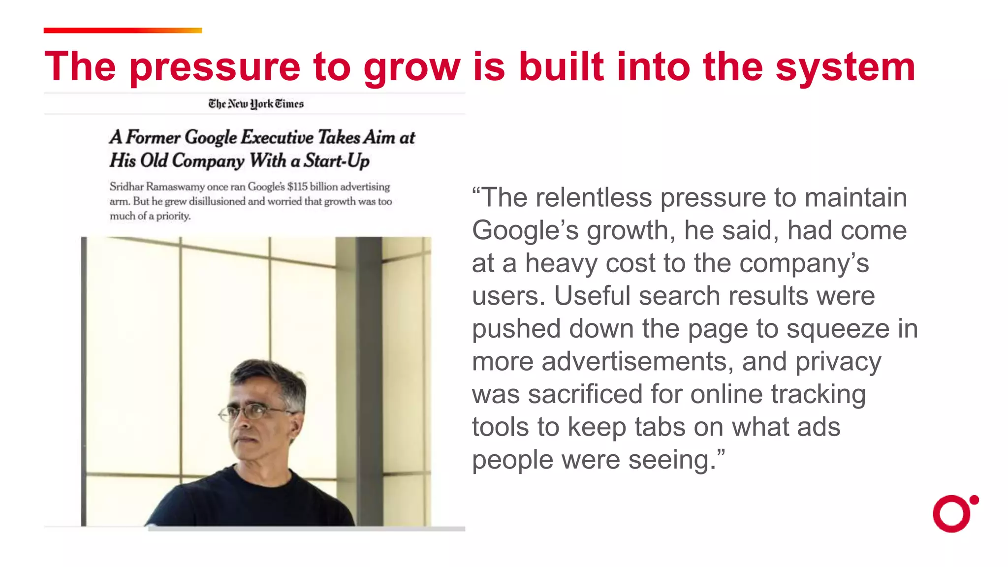 The pressure to grow is built into the system
“The relentless pressure to maintain
Google’s growth, he said, had come
at a heavy cost to the company’s
users. Useful search results were
pushed down the page to squeeze in
more advertisements, and privacy
was sacrificed for online tracking
tools to keep tabs on what ads
people were seeing.”
 