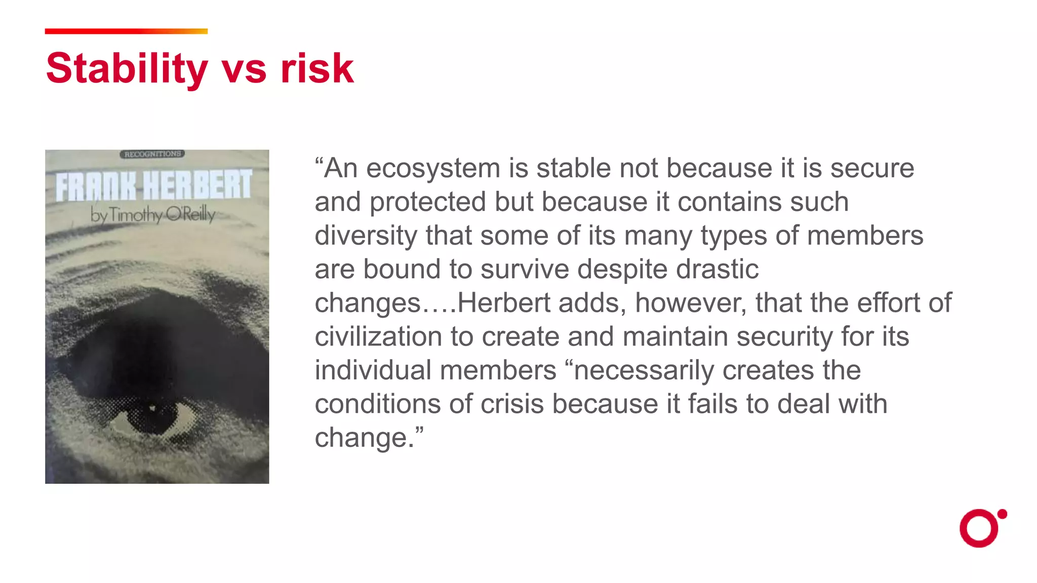 Stability vs risk
“An ecosystem is stable not because it is secure
and protected but because it contains such
diversity that some of its many types of members
are bound to survive despite drastic
changes….Herbert adds, however, that the effort of
civilization to create and maintain security for its
individual members “necessarily creates the
conditions of crisis because it fails to deal with
change.”
 