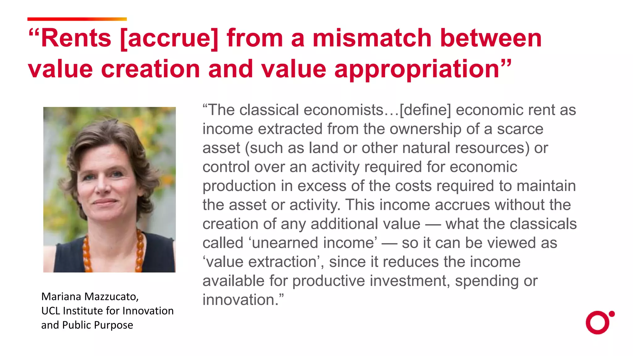 “Rents [accrue] from a mismatch between
value creation and value appropriation”
“The classical economists…[define] economic rent as
income extracted from the ownership of a scarce
asset (such as land or other natural resources) or
control over an activity required for economic
production in excess of the costs required to maintain
the asset or activity. This income accrues without the
creation of any additional value — what the classicals
called ‘unearned income’ — so it can be viewed as
‘value extraction’, since it reduces the income
available for productive investment, spending or
innovation.”
Mariana Mazzucato,
UCL Institute for Innovation
and Public Purpose
 