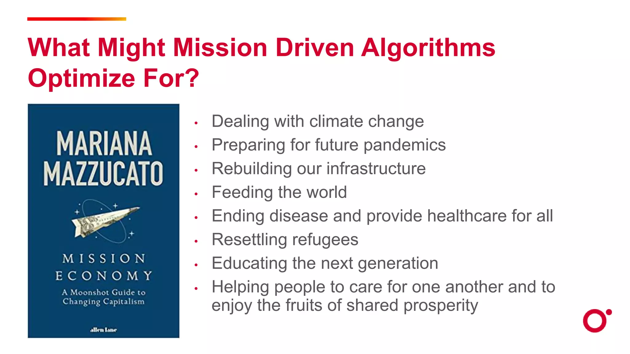 What Might Mission Driven Algorithms
Optimize For?
• Dealing with climate change
• Preparing for future pandemics
• Rebuilding our infrastructure
• Feeding the world
• Ending disease and provide healthcare for all
• Resettling refugees
• Educating the next generation
• Helping people to care for one another and to
enjoy the fruits of shared prosperity
 