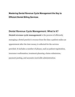 Mastering Dental Revenue Cycle Management the Key to
Efficient Dental Billing Services
Dental Revenue Cycle Management: What Is It?
Dental revenue cycle management is the process of efficiently
managing a dental practice’s revenue from the time a patient makes an
appointment after the time money is collected for the services
provided. It includes a number of phases, such as patient registration,
insurance confirmation, treatment planning, claims submission,
payment posting, and accounts receivable administration.
 
