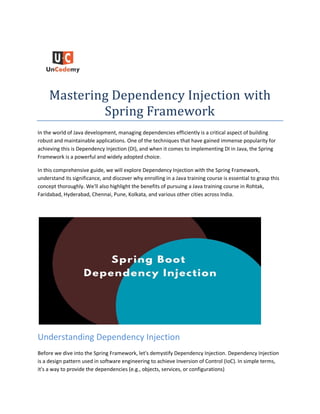 Mastering Dependency Injection with
Spring Framework
In the world of Java development, managing dependencies efficiently is a critical aspect of building
robust and maintainable applications. One of the techniques that have gained immense popularity for
achieving this is Dependency Injection (DI), and when it comes to implementing DI in Java, the Spring
Framework is a powerful and widely adopted choice.
In this comprehensive guide, we will explore Dependency Injection with the Spring Framework,
understand its significance, and discover why enrolling in a Java training course is essential to grasp this
concept thoroughly. We'll also highlight the benefits of pursuing a Java training course in Rohtak,
Faridabad, Hyderabad, Chennai, Pune, Kolkata, and various other cities across India.
Understanding Dependency Injection
Before we dive into the Spring Framework, let's demystify Dependency Injection. Dependency Injection
is a design pattern used in software engineering to achieve Inversion of Control (IoC). In simple terms,
it's a way to provide the dependencies (e.g., objects, services, or configurations)
 