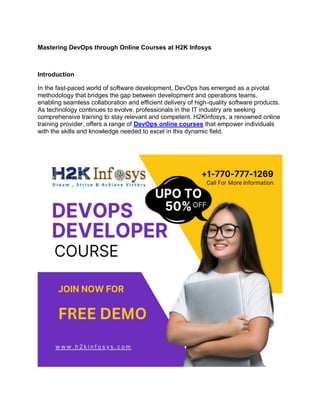 Mastering DevOps through Online Courses at H2K Infosys
Introduction
In the fast-paced world of software development, DevOps has emerged as a pivotal
methodology that bridges the gap between development and operations teams,
enabling seamless collaboration and efficient delivery of high-quality software products.
As technology continues to evolve, professionals in the IT industry are seeking
comprehensive training to stay relevant and competent. H2KInfosys, a renowned online
training provider, offers a range of DevOps online courses that empower individuals
with the skills and knowledge needed to excel in this dynamic field.
 